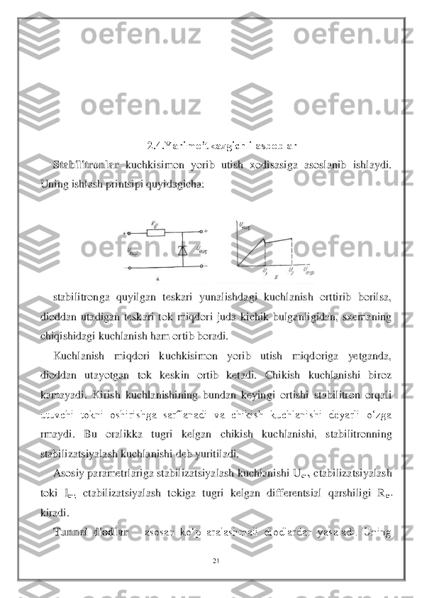 21	 	
 	
 
 
 
 	
 	
2.4.Yarimo’tkazgichli asboblar	 	
Stabilitronlar	 kuchkisimon  yorib  utish  xodisasiga  asoslanib  ishlaydi. 	
Uning ishlash printsipi quyidagicha: 	 	
 	
 	
stabilitronga  quyilgan  teskari  yunalishdagi  kuchlanish  orttirib  borilsa, 	
dioddan  utadigan  teskari  tok  miqdori  juda  kichik  bulganligidan,  sxemaning 
chiqishidagi kuchlanish ham ortib boradi. 	 	
Kuchlanish  miqdori  kuchkisimon  yorib  utish  miqdoriga  yetganda, 	
dio	ddan  utayotgan  tok  keskin  ortib  ketadi.  Chikish  kuchlanishi  biroz 	
kamayadi.  Kirish  kuchlanishining  bundan  keyingi  ortishi  stabilitron  orqali 
utuvchi  tokni  oshirishga  sarflanadi  va  chikish  kuchlanishi  deyarli  o‘zga 
rmaydi.  Bu  oralikka  tugri  kelgan  chikish  k	uchlanishi,  stabilitronning 	
stabilizatsiyalash kuchlanishi deb yuritiladi.	 	
Asosiy parametrlariga stabilizatsiyalash kuchlanishi U	cт, ctabilizatsiyalash 	
toki  I	ст, ctabilizatsiyalash  tokiga  tugri  kelgan  differentsial  qarshiligi  R	ст 	
kiradi. 	 	
Tunnel  diodlar	   	asosan  ko‘p  aralashmali  diodlardan  yasaladi.  Uning   