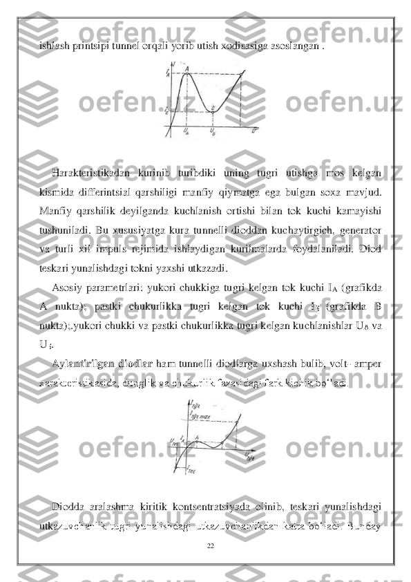 22	 	
 
ishlash printsipi tunnel orqali yorib utish xodisasiga asoslangan . 	 	
 	
 	
Harakteristikadan  kurinib  turibdiki  uning  tugri  utishga  mos  kelgan 	
kismida  differintsial  qarshiligi  manfiy  q	iymatga  ega  bulgan  soxa  mavjud. 	
Manfiy  qarshilik  deyilganda  kuchlanish  ortishi  bilan  tok  kuchi  kamayishi 
tushuniladi.  Bu  xususiyatga  kura  tunnelli  dioddan  kuchaytirgich,  generator 
va  turli  xil  impuls  rejimida  ishlaydigan  kurilmalarda  foydalaniladi.  Diod 
te	skari yunalishdagi tokni yaxshi utkazadi.	 	
Asosiy  parametrlari:  yukori  chukkiga  tugri  kelgan  tok  kuchi  I	A (grafikda 	
A  nukta);  pastki  chukurlikka  tugri  kelgan  tok  kuchi  I	Б 	(grafikda  B 	
nukta);.yukori chukki va pastki chukurlikka tugri kelgan kuchlanishlar U	А va 	
U	Б. 
Aylantirilgan  diodlar	 ham  tunnelli  diodlarga  uxshash  bulib,  volt	- amper 	
xarakteristikasida, dunglik va chukurlik fazasidagi fark kichik bo‘ladi. 	 	
 	
 	
Diodda  aralashma  kiritik  kontsentratsiyada  olinib,  teskari  yunalishdagi 	
utk	azuvchanlik  tugri  yunalishdagi  utkazuvchanlikdan  katta  bo‘ladi.  Bunday    