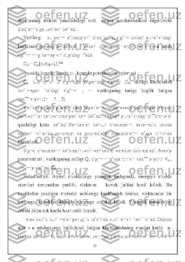 23	 	
 
diodlarning  teskari  yunalishdagi  volt 	–amper  xarakteristikasi  tugrilovchi 	
diodlarnikiga uxshash bo‘ladi.	 	
Varikap	 – bu  yarim  o‘tkazgichli  diod  bulib,  sig‘im  teskari  yunalishdagi 	
kuchlani	shga  boglik  bo‘ladi.  Teskari  kuchlanish  ortishi  bilan 	р-n  utish 	
sig‘imining kamayishi quyidagi ifoda	 	
С	U 	= C	o[ /k+U]	1/n	 	
 asosida boradi. Bunda 	 - kontakt potentsiallar ayirmasi ; 	 	
C	u 	–kuchlanish  U  qiymatga  yetgandagi  sig‘imi  ;C	0- diodga  kuchlanish 	
berilmagan  holdagi  sig‘imi  ;  n	- 	varikapning  turiga  boglik  bulgan 	
koeffitsiyent (n = 2…3).	 	
Varikaplar  galliy  arseniddan  tayorlanib,  unda  asosiy  bo‘lmagan  zaryad 	
tashuvchilar kontsentratsiyasi kam bo‘ladi. Teskari yunalishdagi differentsial 
qarshiligi  katta 	bo‘ladi.Varikaplar  kontur  chastotasini  avtomatik  tarzda 	
sozlash  ishlarida  generator  va  geterodinlar  chastotalarini  o‘zga  rtirishda 
ishlatiladi.	 	
Signal chastotasini ko‘p aytiruvchi varikaplar varaktor deb ataladi. Asosiy 	
parametrlari : varikapning aslligi Q	; cigimini o‘zga rtirishi koeffitsiyenti K	c , 	
umumiy sig‘imi C	B. 	
Fotodiodlar	.  Ayrim  moddalarga  yoruglik  tushganda,  energiya  modda 	
atomlari  tomonidan  yutilib,  elektron 	– 	kovak  juftini  hosil  kiladi.  Bu 	
moddadan  yasalgan  material  uchlariga  kuchlanish  berilsa,	 elektronlar  bir 	
tomonga,  kovaklar  ikkinchi  tomonga  xarakat  kiladi.  Yoruglik  intencivligi 
ortishi bilan tok kuchi ham ortib boradi.	 	
Fotoelektrik  kurilmalar  yoruglik  ta’sirida  kuchlanish  hosil  kiladi.Odatda 	
ular 	р-n  utishga  ega  bulib,hosil  bulgan  kuchlanish	ning  musbat  kutbi    n	-	
soxada bo‘ladi. Bu kuchlanish tashki zanjirga ulansa tok hosil qilishmumkin.  