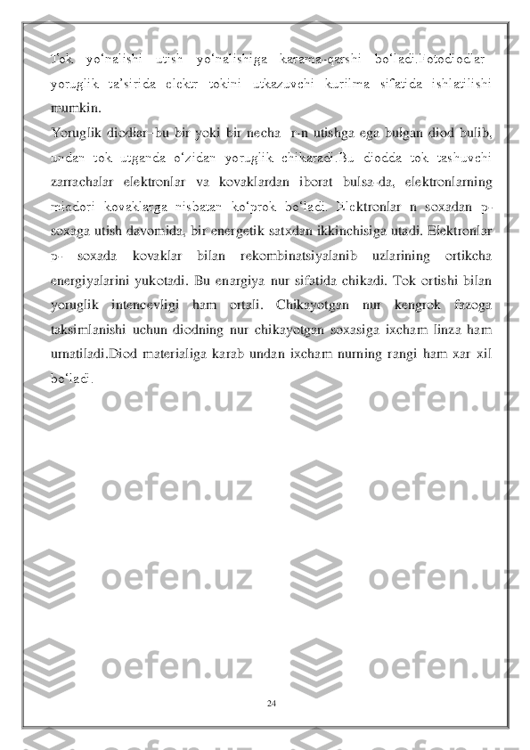 24	 	
 
Tok  yo‘nalishi  utish  yo‘nalishiga  karama	-qarshi  bo‘ladi.Fotodiodlar	–	
yoruglik  ta’sirida  elektr  tokini  utkazuvchi  kurilma  sifatida  ishlatilishi 
mumkin.	 	
Yoruglik	 diodlar	–bu  bir  yoki  bir  necha    r	-n  utishga  ega  bulgan  diod  bulib, 	
undan  tok  utganda  o‘zidan  yoruglik  chikaradi.Bu  diodda  tok  tashuvchi 
zarrachalar  elektronlar  va  kovaklardan  iborat  bulsa	-da,  elektronlarning 	
miqdori  kovaklarga  nisbatan  ko‘prok  bo‘ladi.  Ele	ktronlar  n  soxadan 	р- 	
soxaga  utish  davomida,  bir  energetik  satxdan  ikkinchisiga  utadi.  Elektronlar 
р- 	soxada  kovaklar  bilan  rekombinatsiyalanib  uzlarining  ortikcha 	
energiyalarini  yukotadi.  Bu  enargiya  nur  sifatida  chikadi.  Tok  ortishi  bilan 
yoruglik  intenc	evligi  ham  ortali.  Chikayotgan  nur  kengrok  fazoga 	
taksimlanishi  uchun  diodning  nur  chikayotgan  soxasiga  ixcham  linza  ham 
urnatiladi.Diod  materialiga  karab  undan  ixcham  nurning  rangi  ham  xar  xil 
bo‘ladi.	 	
 
 
 
 
 
 
 
 
 
  