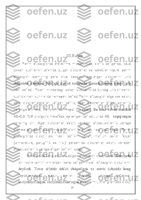 25	 	
 	
 	
 
 
 
 	
III.	Xulosa	 	
Yarim  o‘tkazgichda  aralashma  miqdori  juda  kichik  bo‘lganda,  katta 	
teskari  kuchlanish  ta’sirida  bulgan  elektronlar  va  kovaklar  neytral  yarim 
o‘tkazgich  atomining  yana  bitta  kovalent  boglangan  elektronini  urib 
chiqarishi  mumkin.  Natijada  zaryad  tashuvchi  zar	rachalarning  yangi  jufti 	
hosil  bo‘ladi. Yеtarli  miqdordagi teskari kuchlanishda bunday urib  chiqarish 
kuchkisimon  kurinishda  namoyon  bo‘ladiYarim  o‘tkazgichlarga  esa  valent 
zona  elektronlar  bilan  to‘lgan  bo‘lib,  agar  elektronlar  o‘tkazuvchanlik 
zonasiga  o‘	tmasa,  ular  erkin  bo‘lmaydi  (1b	-rasm).  Bu  zona  valent  zonadan 	
Δ	E~0,1	2eV energetik  masofada joylashgan bo‘ladi,  unda 	Δ	E 	– taqiqlangan 	
zonaning  eni.  Agar  elektronlar  valent  zonadan  o‘tkazuvchanlik  zonaga 
o‘tmasalar,  tashqi  elektr  maydon  ta’siri  bilan  tok  ho	sil  bo‘lmaydi.  Yarim 	
o‘tkazgichda  elektr  toki  hosil  bo‘lishi  uchun,  ma’lum  tashqi  faktor 
(temperatura,  yorug‘lik  va  h.k.)  yordamida  elektronlar  valent  zonadan 
o‘tkazuvchanlik zonaga o‘tgan bo‘lishi kerak.	 	
Amaliyotda  keng  qo‘llaniladigan  o‘tkazgich  elektr  s	imi.  Bitta  yoki 	
bir  necha  tomirli  simlardan  iborat  bo‘lgan  metall  o‘tkazgich  elektr  simi 
deyiladi.  Tovar  sifatida  ishlab  chiqarilgan  va  servis  sohasida  keng 
foydalanadigan  elektr  simlar  quyidagi  turlarga  bo‘linadi: 
izolyatsiyalangan,  izolyatsiyalanmagan  el	ektr  simi;  cho‘lg‘ambop  elektr  