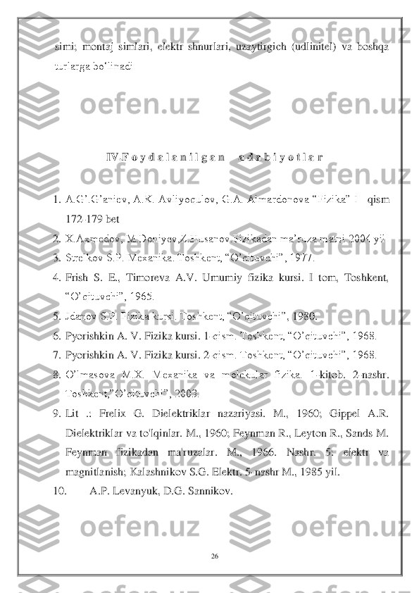 26	 	
 	
simi;  montaj  simlari,  elektr  shnurlari,  uzaytirgich  (udlinitel)  va  boshqa 
turlarga bo‘linadi	 	
 	
 
 	
IV.	F o y d a l a n i l g a n     a d a b i y o t l a r	 	
 	
1.	 A.G’.G’aniev,  A.K.  Avliyoqulov,  G.A.  Almardonova “Fizika”  I 	–qism 	
172	-179	 bet	 	
2.	 X.Axmedov, M.Doniyev,Z.Husanov.Fizikadan ma’ruza matni 2004 yil	 	
3.	 Strelkov S.P. Mexanika. Toshkent, “O’qituvchi”, 1977.	 	
4.	 Frish  S.  E.,  Timoreva  A.V.  Umumiy  fizika  kursi.  I  tom,  Toshkent, 
“O’qituvchi”, 1965.	 	
5.	 Jdanov S.P. Fizika kursi. Toshkent, “O’qituvchi”	, 1980.	 	
6.	 Pyorishkin A. V. Fizika kursi. 1	-qism. Toshkent, “O’qituvchi”, 1968.	 	
7.	 Pyorishkin A. V. Fizika kursi. 2	-qism. Toshkent, “O’qituvchi”, 1968.	 	
8.	 O’lmasova  M.X.  Mexanika  va  molekular  fizika.  1	-kitob.  2	-nashr. 	
Toshkent,”O’qituvchi”, 2003.	 	
9.	 Lit  .:  Frelix  G. 	Dielektriklar  nazariyasi.  M.,  1960;  Gippel  A.R. 	
Dielektriklar va to'lqinlar. M., 1960; Feynman R., Leyton R., Sands M. 
Feynman  fizikadan  ma'ruzalar.  M.,  1966.  Nashr.  5:  elektr  va 
magnitlanish; Kalashnikov S.G. Elektr. 5	-nashr M., 1985 yil.	 	
10.	 	A.P. Levanyuk, D	.G. Sannikov.	  