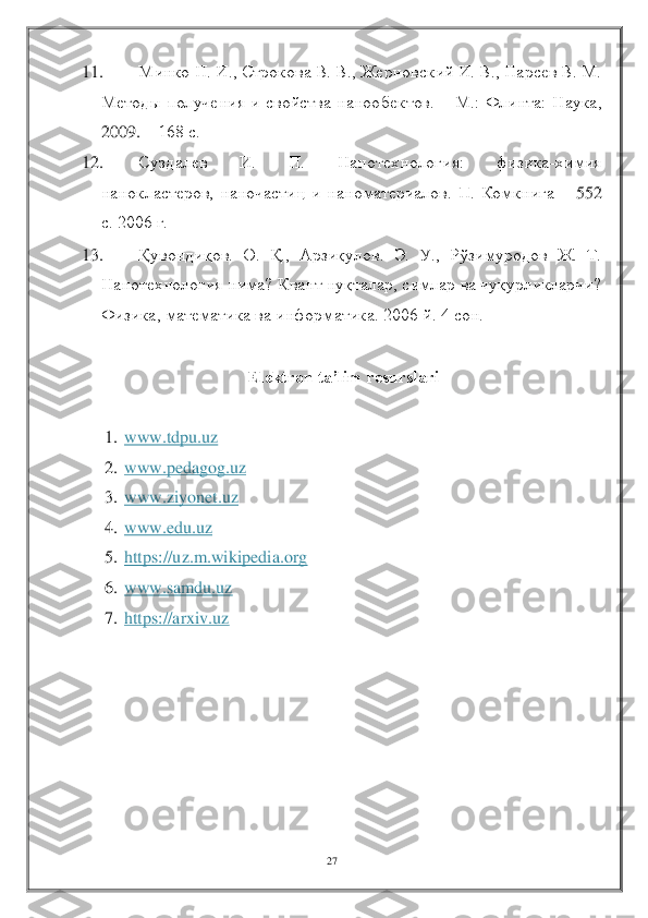 27	 	
 	
11.	 	Минко Н. И., Строкова В. В., Жерновский И. В., Нарсев В. М. 	
Методы  получения  и  свойства  нанообектов. 	– М.:  Флинта:  Наука, 	
2009. 	– 168 с. 	 	
12.	 	Суздалев  И.  П.  Нанотехнология:  физика	-химия 	
нанокластеров,  наночастиц  и  наноматериалов.  П.  Комкнига 	– 55	2 	
с. 2006 г. 	 	
13.	 	Қувондиқов	.  О.  Қ.,  Арзиқулов.  Э.  У.,  Рўзимуродов  Ж.  Т. 	
Нанотехнология нима? Квант нуқталар, симлар ва чуқурликларчи? 
Физика, математика ва информатика. 2006 й. 4 сон. 	 	
 	
Elektron ta’lim resurslari	 	
 	
1.	 www.tdpu.uz	 	
2.	 www.pedagog.uz	 	
3.	 www.ziyonet.uz	 	
4.	 www.edu.uz	 	
5.	 https://uz.m.wikipedia.org	 	
6.	 www.samdu.uz	 	
7.	 https://arxiv.uz	 	
  