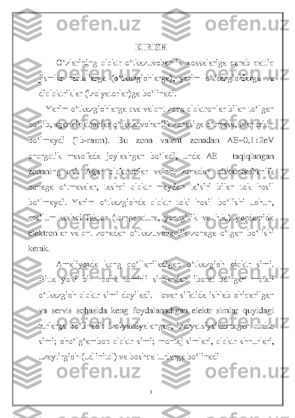 3 	
 	
 	
KIRISH	 	
O‘zlarining  elektr  o‘tkazuvchanlik  xossalariga  qarab  qattiq 	
jismlar  metallarga  (o‘tkazgichlarga),  yarim  o‘tkazgichlarga  va 
dielektriklar (izolyatorlar)ga bo‘linadi.	 	
Yarim o‘tkazgichlarga esa valent zona elektronlar bilan to‘lgan 	
bo‘lib, agar elektronlar o‘tkazuvchanlik zonasiga o‘tmasa, ular erkin 
bo‘lmaydi  (1b	-rasm).  Bu  zona  valent  zonadan 	Δ	E~0,1	2eV 	
energetik  masofada  joylashgan  bo‘ladi,  unda 	Δ	E 	– 	taqiqlangan 	
zonani	ng  eni.  Agar  elektronlar  valent  zonadan  o‘tkazuvchanlik 	
zonaga  o‘tmasalar,  tashqi  elektr  maydon  ta’siri  bilan  tok  hosil 
bo‘lmaydi.  Yarim  o‘tkazgichda  elektr  toki  hosil  bo‘lishi  uchun, 
ma’lum  tashqi  faktor  (temperatura,  yorug‘lik  va  h.k.)  yordamida 
elektron	lar  valent  zonadan  o‘tkazuvchanlik  zonaga  o‘tgan  bo‘lishi 	
kerak.	 	
Amaliyotda  keng  qo‘llaniladigan  o‘tkazgich  elektr  simi. 	
Bitta  yoki  bir  necha  tomirli  simlardan  iborat  bo‘lgan  metall 
o‘tkazgich  elektr  simi  deyiladi.  Tovar  sifatida  ishlab  chiqarilgan 
va  serv	is  sohasida  keng  foydalanadigan  elektr  simlar  quyidagi 	
turlarga  bo‘linadi:  izolyatsiyalangan,  izolyatsiyalanmagan  elektr 
simi;  cho‘lg‘ambop  elektr  simi;  montaj  simlari,  elektr  shnurlari, 
uzaytirgich (udlinitel) va boshqa turlarga bo‘linadi	 	
  