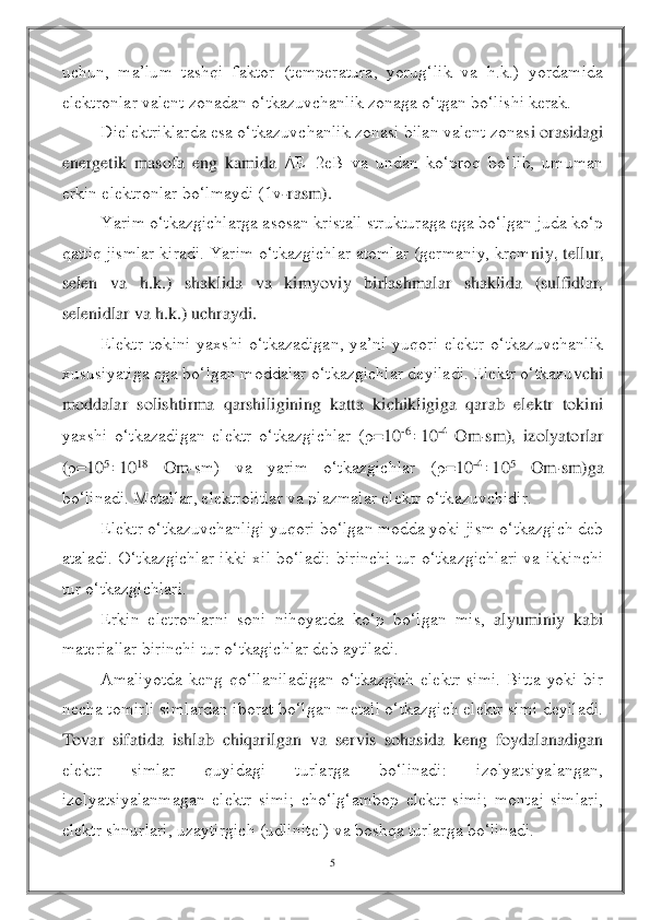 5 	
 
uchun,  ma’lum  tashqi  faktor  (temperatura,  yorug‘lik  va  h.k.)  yordamida 
elektronlar valent zonadan o‘tkazuvchanlik zonaga o‘tgan bo‘lishi kerak.	 	
Dielektriklarda esa o‘tkazuvchanlik zonasi bilan valent zonas	i orasidagi 	
energetik  masofa  eng  kamida 	Δ	E=2eB  va  undan  ko‘proq  bo‘lib,  umuman 	
erkin elektronlar bo‘lmaydi (1v	-rasm).	 	
Yarim o‘tkazgichlarga asosan kristall strukturaga ega bo‘lgan juda ko‘p 	
qattiq jismlar kiradi. Yarim o‘tkazgichlar atomlar (germaniy, krem	niy, tellur, 	
selen  va  h.k.)  shaklida  va  kimyoviy  birlashmalar  shaklida  (sulfidlar, 
selenidlar va h.k.) uchraydi.	 	
Elektr  tokini  yaxshi  o‘tkazadigan,  ya’ni  yuqori  elektr  o‘tkazuvchanlik 	
xususiyatiga ega bo‘lgan moddalar o‘tkazgichlar deyiladi. Elektr o‘tkazu	vchi 	
moddalar  solishtirma  qarshiligining  katta  kichikligiga  qarab  elektr  tokini 
yaxshi  o‘tkazadigan  elektr  o‘tkazgichlar  (	ρ=10	-610	-4 Om	sm),  izolyatorlar 	
(ρ=10	510	18	 	Om	sm)  va  yarim  o‘tkazgichlar  (	ρ=10	-410	5 	Om	sm)ga 	
bo‘linadi. Metallar, elektrolitlar va 	plazmalar elektr o‘tkazuvchidir.	 	
Elektr o‘tkazuvchanligi yuqori bo‘lgan modda yoki jism o‘tkazgich deb 	
ataladi.  O‘tkazgichlar  ikki  xil  bo‘ladi:  birinchi  tur  o‘tkazgichlari  va  ikkinchi 
tur o‘tkazgichlari.	 	
Erkin  eletronlarni  soni  nihoyatda  ko‘p  bo‘lgan  mis, 	alyuminiy  kabi 	
materiallar birinchi tur o‘tkagichlar deb aytiladi.	 	
Amaliyotda  keng  qo‘llaniladigan  o‘tkazgich  elektr  simi.  Bitta  yoki  bir 	
necha tomirli simlardan iborat bo‘lgan metall o‘tkazgich elektr simi deyiladi. 
Tovar  sifatida  ishlab  chiqarilgan  va  se	rvis  sohasida  keng  foydalanadigan 	
elektr  simlar  quyidagi  turlarga  bo‘linadi:  izolyatsiyalangan, 
izolyatsiyalanmagan  elektr  simi;  cho‘lg‘ambop  elektr  simi;  montaj  simlari, 
elektr shnurlari, uzaytirgich (udlinitel) va boshqa turlarga bo‘linadi.	  