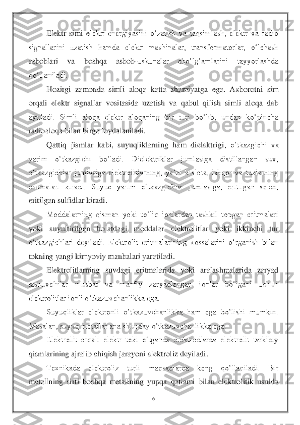 6 	
 	
Elektr  simi  e	lektr  energiyasini  o‘zatish  va  taqsimlash,  elektr  va  radio 	
signallarini  uzatish  hamda  elektr  mashinalar,  transformatorlar,  o‘lchash 
asboblari  va  boshqa  asbob	-uskunalar  cho‘lg‘amlarini  tayyorlashda 	
qo‘llaniladi.	 	
Hozirgi  zamonda  simli  aloqa  katta  ahamiyatga 	ega.  Axborotni  sim 	
orqali  elektr  signallar  vositasida  uzatish  va  qabul  qilish  simli  aloqa  deb 
aytiladi.  Simli  aloqa  elektr  aloqaning  bir  turi  bo‘lib,  undan  ko‘pincha 
radioaloqa bilan birga foydalaniladi.	 	
Qattiq  jismlar  kabi,  suyuqliklarning  ham  dielektrigi	,  o‘tkazgichi  va 	
yarim  o‘tkazgichi  bo‘ladi.  Dielektriklar  jumlasiga  distillangan  suv, 
o‘tkazgichlar  jumlasiga  elektrolitlarning,  ya’ni  kislota,  ishqor  va  tuzlarning 
eritmalari  kiradi.  Suyuq  yarim  o‘tkazgichlar  jumlasiga,  eritilgan  selen, 
eritilgan sulfidla	r kiradi.	 	
Moddalarning  qisman  yoki  to‘liq  ionlardan  tashkil  topgan  eritmalari 	
yoki  suyultirilgan  holatdagi  moddalar  elektrolitlar  yoki  ikkinchi  tur 
o‘tkazgichlari  deyiladi.  Elektrolit  eritmalarining  xossalarini  o‘rganish  bilan 
tokning yangi kimyoviy manbal	ari yaratiladi.	 	
Elektrolitlarning  suvdagi  eritmalarida  yoki  aralashmalarida  zaryad 	
tashuvchilar  musbat  va  manfiy  zaryadlangan  ionlar  bo‘lgani  uchun 
elektrolitlar ionli o‘tkazuvchanlikka ega.	 	
Suyuqliklar  elektronli  o‘tkazuvchanlikka  ham  ega  bo‘lishi  mumkin.	 	
Masalan, suyuq metallar ana shunday o‘tkazuvchanlikka ega.	 	
Elektrolit  orqali  elektr  toki  o‘tganda  elektrodlarda  elektrolit  tarkibiy 	
qismlarining ajralib chiqish jarayoni elektroliz deyiladi.	 	
Texnikada  elektroliz  turli  maqsadlarda  keng  qo‘llaniladi.  Bir 	
me	tallning  sirti  boshqa  metallning  yupqa  qatlami  bilan  elektrolitik  usulda  