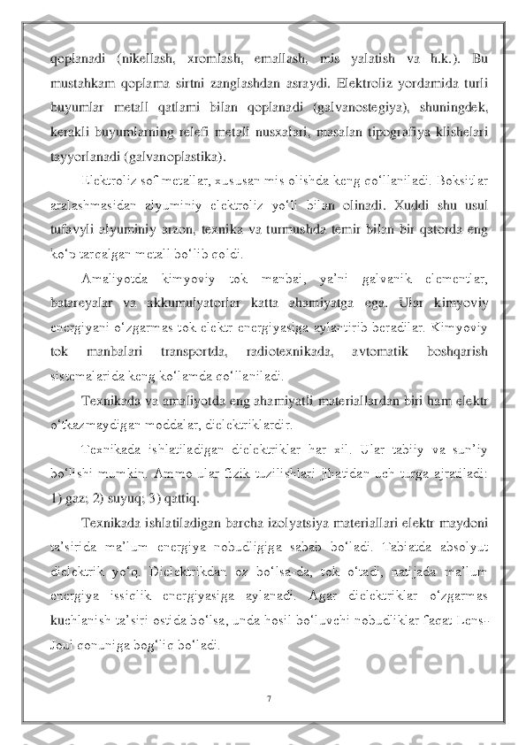 7 	
 
qoplanadi  (nikellash,  xromlash,  emallash,  mis  yalatish  va  h.k.).  Bu 
mustahkam  qoplama  sirtni  zanglashdan  asraydi.  Elektroliz  yordamida  turli 
buyumlar  metall  qatlami  bilan  qoplanadi  (g	alvanostegiya),  shuningdek, 	
kerakli  buyumlarning  relefi  metall  nusxalari,  masalan  tipografiya  klishelari 
tayyorlanadi (galvanoplastika).	 	
Elektroliz sof metallar, xususan mis olishda keng qo‘llaniladi. Boksitlar 	
aralashmasidan  alyuminiy  elektroliz  yo‘li  bil	an  olinadi.  Xuddi  shu  usul 	
tufavyli  alyuminiy  arzon,  texnika  va  turmushda  temir  bilan  bir  qatorda  eng 
ko‘p tarqalgan metall bo‘lib qoldi.	 	
Amaliyotda  kimyoviy  tok  manbai,  ya’ni  galvanik  elementlar, 	
batareyalar  va  akkumulyatorlar  katta  ahamiyatga  ega.  Ular  k	imyoviy 	
energiyani  o‘zgarmas  tok  elektr  energiyasiga  aylantirib  beradilar.  Kimyoviy 
tok  manbalari  transportda,  radiotexnikada,  avtomatik  boshqarish 
sistemalarida keng ko‘lamda qo‘llaniladi.	 	
Texnikada va amaliyotda eng ahamiyatli  materiallardan biri ham ele	ktr 	
o‘tkazmaydigan moddalar, dielektriklardir.	 	
Texnikada  ishlatiladigan  dielektriklar  har  xil.  Ular  tabiiy  va  sun’iy 	
bo‘lishi  mumkin.  Ammo  ular  fizik  tuzilishlari  jihatidan  uch  turga  ajratiladi: 
1) gaz; 2) suyuq; 3) qattiq.	 	
Texnikada ishlatiladigan barcha 	izolyatsiya  materiallari elektr  maydoni 	
ta’sirida  ma’lum  energiya  nobudligiga  sabab  bo‘ladi.  Tabiatda  absolyut 
dielektrik  yo‘q.  Dielektrikdan  oz  bo‘lsa	-da,  tok  o‘tadi,  natijada  ma’lum 	
energiya  issiqlik  energiyasiga  aylanadi.  Agar  dielektriklar  o‘zgarmas 
ku	chlanish ta’siri ostida bo‘lsa, unda hosil bo‘luvchi nobudliklar faqat Lens	-	
Joul qonuniga bog‘liq bo‘ladi.	  