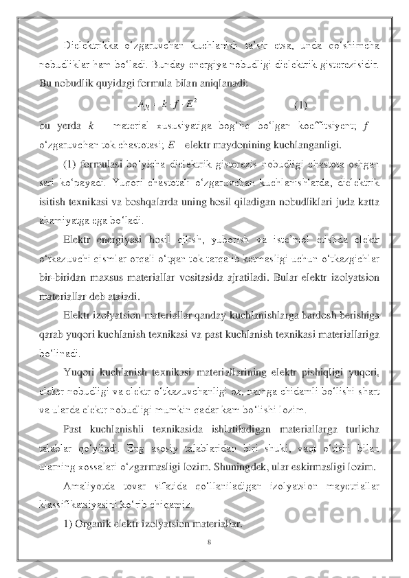 8 	
 	
Dielektrikka  o‘zgaruvchan  kuchlanish  ta’sir  etsa,  unda  qo‘shimcha 	
nobudliklar ham bo‘ladi. Bunday energiya nobudligi dielektrik gisterezisidir. 
Bu no	budlik quyidagi formula bilan aniqlanadi:	 	
                                   	(1)	 	
bu  yerda 	k 	– 	material  xususiyatiga  bog‘liq  bo‘lgan  koeffitsiyent; 	f 	– 	
o‘zgaruvchan tok chastotasi; 	E – elektr maydonining kuchlanganligi.	 	
 	(1)  formulasi 	bo‘yicha  dielektrik  gisterezis  nobudligi  chastota  oshgan 	
sari  ko‘payadi.  Yuqori  chastotali  o‘zgaruvchan  kuchlanishlarda,  dielektrik 
isitish texnikasi  va boshqalarda uning hosil  qiladigan nobudliklari juda katta 
ahamiyatga ega bo‘ladi.	 	
 	Elektr  energiyasi  ho	sil  qilish,  yuborish  va  iste’mol  etishda  elektr 	
o‘tkazuvchi qismlar orqali o‘tgan tok tarqalib ketmasligi uchun o‘tkazgichlar 
bir	-biridan  maxsus  materiallar  vositasida  ajratiladi.  Bular  elektr  izolyatsion 	
materiallar deb ataladi.	 	
 	Elektr izolyatsion materi	allar qanday kuchlanishlarga bardosh berishiga 	
qarab yuqori kuchlanish texnikasi va past kuchlanish texnikasi materiallariga 
bo‘linadi.	 	
 	Yuqori  kuchlanish  texnikasi  materiallarining  elektr  pishiqligi  yuqori, 	
elektr nobudligi va elektr o‘tkazuvchanligi oz, 	namga chidamli bo‘lishi shart 	
va ularda elektr nobudligi mumkin qadar kam bo‘lishi lozim.	 	
 	Past  kuchlanishli  texnikasida  ishlatiladigan  materiallarga  turlicha 	
talablar  qo‘yiladi.  Eng  asosiy  talablaridan  biri  shuki,  vaqt  o‘tishi  bilan 
ularning xossalari o‘z	garmasligi lozim. Shuningdek, ular eskirmasligi lozim.	 	
 	Amaliyotda  tovar  sifatida  qo‘llaniladigan  izolyatsion  mayetriallar 	
klassifikatsiyasini ko‘rib chiqamiz.	 	
 	1) Organik elektr izolyatsion materiallar.	 2E	f	k	AД			  