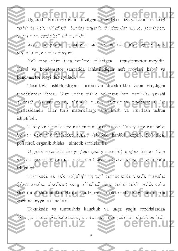 9 	
 
 	Uglerod  birikmalaridan  tuzilgan  moddalar  izolyatsio	n  material 	
ravishida  ko‘p  ishlatiladi.  Bunday  organik  dielektriklar  suyuq,  yopishqoq, 
mumsimon, qattiq bo‘lishi mumkin.	 	
 	Suyuq  izolyatsion  materiallar  uch  xil  bo‘ladi:  neft  moyi;  sintetik 	
suyuqliklar; o‘simlik moylari.	 	
 	Neft  moylaridan  keng  iste’mol  etilad	igan 	– transformotor  moyidir. 	
Kabel  va  kondensator  sanoatida  ishlatiladigan  neft  moylari  kabel  va 
kondensator moyi deb aytiladi.	 	
 	Texnikada  ishlatiladigan  mumsimon  dielektriklar  oson  eriydigan 	
moddalardan  iborat.  Ular  uncha  pishiq  bo‘lmasa  ham  namlikka  yax	shi 	
chidaydi.  Asalari  mumi,  o‘simlik  mumi,  mumsimon  moddalar  shular 
jumlasidandir.  Ular  turli  materiallarga  shimdirish  va  mumlash  uchun 
ishlatiladi.	 	
 	Tabiiy  va  sintetik  smolalar  ham  dielektriklardir.  Tabiiy  smolalar  ba’zi 	
hayvon  yoki  o‘simliklardan  olinadi	 (shellak,  kanifol,  kopal).  Polietilen, 	
polistirol, organik shisha 	– sintetik smolalardir.	 	
 	Organik  materiallardan  yog‘och  (tabiiy  material),  qog‘oz,  karton,  fibra 	
va  turli  gazmollar  (tekistil  materiallar)  tovar  sifatida  ishlab  chiqarib  ko‘p 
ishlatiladi.	 	
 	Texnikada  va  xalq  xo‘jaligining  turli  tarmoqlarida  plastik  massalar 	
(plastmassalar,  plastiklar)  keng  ishlatiladi.  Ular  tashqi  ta’sir  ostida  qolip 
shaklini  olishi  mumkin.  Natijada  juda  ham  murakkab  shakldagi  buyumlarni 
presslab tayyorlasa bo‘ladi.	 	
 	Texnikad	a  va  turmushda  kauchuk  va  unga  yaqin  moddalardan 	
ishlangan materiallar ko‘p tarqalgan. Bu materiallar juda ham elastik bo‘ladi.	  