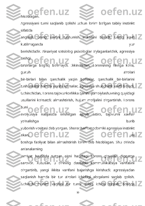 hisoblagan.
Agressiyani   turni   saqlanib   qolishi   uchun   lozim   bo‘lgan   tabiiy   instinkt
sifatida
anglash,   uning   xavfini   tushunish   imkonini   beradi.   Uning   xavfi
kutilmaganda   yuz
berishidadir.   Aksariyat   sotsiolog   psixologlar   o‘ylaganlaridek,   agressiya
tashqi
ta’sirlarga   bog‘liq   bo‘lmaydi.   Ikkinchidan,   Lorensning   fikriga   ko‘ra,
guruh   a’zolari
bir-birlari   bilan   qanchalik   yaqin   bo‘lsalar,   qanchalik   bir-birlarini
tushunsalar hamda yaxshi ko‘rsalar, agressiya shunchalik xavfli bo‘ladi.
Uchinchidan, Lorens tajovuzkorlikka qarshi ijtimoiylashuvning quyidagi
usullarini   ko‘rsatdi:   almashtirish,   hujum   mo‘ljalini   o‘zgartirish.   Lorens
buni
evolyusiya   natijasida   erishilgan   ajoyib   ixtiro,   tajovuzni   xavfsiz
yo‘nalishga   burib
yuborish vositasi deb yozgan. Sherer ham, modomiki agressiya instinkt
ekan,   uni
boshqa   faoliyat   bilan   almashtirish   lozim   deb   hisoblagan.   Shu   o‘rinda
an’analarning
jamiyat   hayotida   tutgan   o‘rni   haqidagi   Lorens   g‘oyalari   diqqatga
sazovor.   Xususan,   u   o‘zining   dastlabki   kommunikatsiya   vazifasini
o‘zgartirib,   yangi   ikkita   vazifani   bajarishga   kirishadi:   agressiyadan
saqlanish   hamda   bir   tur   a’zolari   ichidagi   aloqalarni   saqlab   qolish.
Uchinchi   muhim   vazifasi   bir   turni   qobiq   ichida   saqlab,   boshqa
10 