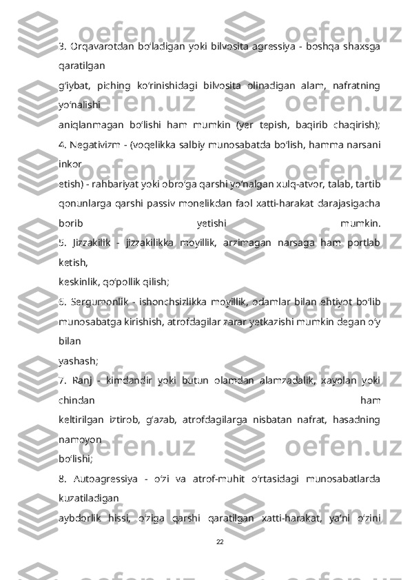 3.   Orqavarotdan   bo‘ladigan   yoki   bilvosita   agressiya   -   boshqa   shaxsga
qaratilgan
g‘iybat,   piching   ko‘rinishidagi   bilvosita   olinadigan   alam,   nafratning
yo‘nalishi
aniqlanmagan   bo‘lishi   ham   mumkin   (yer   tepish,   baqirib   chaqirish);
4. Negativizm - (voqelikka salbiy munosabatda bo‘lish, hamma narsani
inkor
etish) - rahbariyat yoki obro‘ga qarshi yo‘nalgan xulq-atvor, talab, tartib
qonunlarga  qarshi   passiv  monelikdan   faol   xatti-harakat   darajasigacha
borib   yetishi   mumkin.
5.   Jizzakilik   -   jizzakilikka   moyillik,   arzimagan   narsaga   ham   portlab
ketish,
keskinlik, qo‘pollik qilish;
6.   Sergumonlik   -   ishonchsizlikka   moyillik,   odamlar   bilan   ehtiyot   bo‘lib
munosabatga kirishish, atrofdagilar zarar yetkazishi mumkin degan o‘y
bilan
yashash;
7.   Ranj   -   kimdandir   yoki   butun   olamdan   alamzadalik,   xayolan   yoki
chindan   ham
keltirilgan   iztirob,   g‘azab,   atrofdagilarga   nisbatan   nafrat,   hasadning
namoyon
bo‘lishi;
8.   Autoagressiya   -   o‘zi   va   atrof-muhit   o‘rtasidagi   munosabatlarda
kuzatiladigan
aybdorlik   hissi,   o‘ziga   qarshi   qaratilgan   xatti-harakat,   ya’ni   o‘zini
22 