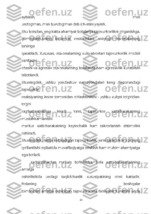 ayblash,   men
undog‘man, men bundog‘man deb ich-etini yeyish.
Shu boisdan, eng katta ahamiyat bolalarga tajovuzkorlikni o‘rganishga,
ijtimoiylashuvning   birlamchi   vositachilari,   aniqrog‘i   ota-onalarning
ta’siriga
qaratiladi.   Xususan,   ota-onalarning   xulq-atvorlari   tajovuzkorlik   modeli
vazifasini
o‘tashi va agressiv ota-onalarning bolalarida ham agressivlik kuzatilishi
isbotlandi.
Shuningdek,   ushbu   yondashuv   namoyondalari   keng   diapozandagi
tajovuzkor
reaksiyaning inson tomonidan o‘zlashtirilishi - ushbu xulqni to‘g‘ridan-
to‘g‘ri
rag‘batlantirishga   kiradi.   Ya’ni,   tajovuzkor   xatti-harakatning
mustahkamlanishi
mazkur   xatti-harakatning   keyinchalik   ham   takrorlanish   ehtimolini
oshiradi.
Shuningdek, natija keltiradigan tajovuzkorlik, ya’ni tajovuzkor xulqning
qo‘llanilishi oqibatida muvaffaqiyatga erishish ham muhim ahamiyatga
ega bo‘ladi.
Tadqiqotlardan   ma’lum   bo‘lishicha,   bola   xatti-harakatlarining
amalga
oshirilishida   undagi   taqlidchanlik   xususiyatining   o‘rni   kattadir.
Bolaning   boshqalar
tomonidan   amalga   oshirilgan   tajovuzkorona   faoliyatni   kuzatishi   unda
23 