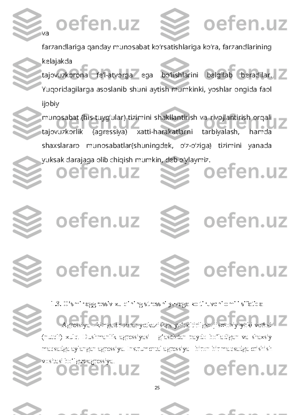 va
farzandlariga qanday munosabat ko‘rsatishlariga ko‘ra, farzandlarining
kelajakda
tajovuzkorona   fe’l-atvorga   ega   bo‘lishlarini   belgilab   beradilar.
Yuqoridagilarga   asoslanib   shuni   aytish   mumkinki,   yoshlar   ongida   faol
ijobiy
munosabat   (his-tuyg‘ular)   tizimini   shakllantirish   va   rivojlantirish   orqali
tajovuzkorlik   (agressiya)   xatti-harakatlarni   tarbiyalash,   hamda
shaxslararo   munosabatlar(shuningdek,   o‘z-o‘ziga)   tizimini   yanada
yuksak darajaga olib chiqish mumkin, deb o‘ylaymiz.
1.3. O‘smir aggressiv xulqining stressni yuzaga keltiruvchi omili sifatida
                 Agressiya - kimgadir zarar yetkazishga yo‘naltirilgan jismoniy yoki verbal
(nutqli)   xulq.   Dushmanlik   agressiyasi   -   g‘asabdan   paydo   bo‘ladigan   va   shaxsiy
maqsadga aylangan agressiya. Instrumental agressiya - biron-bir maqsadga erishish
vositasi bo‘lgan agressiya.
25 