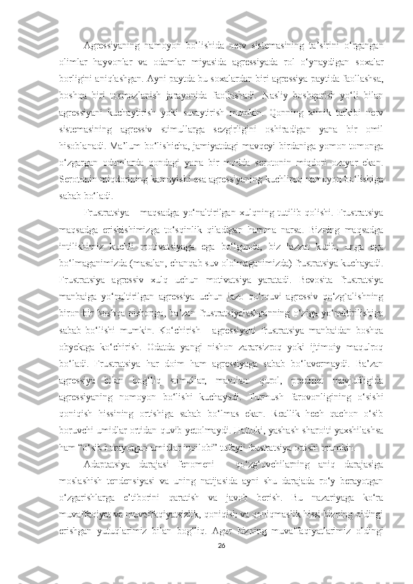 Agressiyaning   namoyon   bo‘lishida   nerv   sistemasining   ta’sirini   o‘rgangan
olimlar   hayvonlar   va   odamlar   miyasida   agressiyada   rol   o‘ynaydigan   soxalar
borligini aniqlashgan. Ayni paytda bu soxalardan biri agressiya paytida faollashsa,
boshqa   biri   tormozlanish   jarayonida   faollashadi.   Nasliy   boshqarish   yo‘li   bilan
agressiyani   kuchaytirish   yoki   susaytirish   mumkin.   Qonning   ximik   tarkibi   nerv
sistemasining   agressiv   stimullarga   sezgirligini   oshiradigan   yana   bir   omil
hisoblanadi. Ma’lum  bo‘lishicha, jamiyatdagi mavqeyi birdaniga yomon tomonga
o‘zgargan   odamlarda   qondagi   yana   bir   modda   serotonin   miqdori   ozayar   ekan.
Serotonin miqdorining kamayishi esa agressiyaning kuchliroq namoyon bo‘lishiga
sabab bo‘ladi.
Frustratsiya   -   maqsadga   yo‘naltirilgan   xulqning   tutilib   qolishi.   Frustratsiya
maqsadga   erishishimizga   to‘sqinlik   qiladigan   hamma   narsa.   Bizning   maqsadga
intilishimiz   kuchli   motivatsiyaga   ega   bo‘lganda,   biz   lazzat   kutib,   unga   ega
bo‘lmaganimizda (masalan, chanqab suv ololmaganimizda) frustratsiya kuchayadi.
Frustratsiya   agressiv   xulq   uchun   motivatsiya   yaratadi.   Bevosita   frustratsiya
manbaiga   yo‘naltirilgan   agressiya   uchun   jazo   qo‘rquvi   agressiv   qo‘zg`alishning
biron-bir   boshqa   nishonga,   ba’zan   frustratsiyalashganning   o‘ziga   yo‘naltirilishiga
sabab   bo‘lishi   mumkin.   Ko‘chirish   -   agressiyani   frustratsiya   manbaidan   boshqa
obyektga   ko‘chirish.   Odatda   yangi   nishon   zararsizroq   yoki   ijtimoiy   maqulroq
bo‘ladi.   Frustratsiya   har   doim   ham   agressiyaga   sabab   bo‘lavermaydi.   Ba’zan
agressiya   bilan   bog‘liq   stimullar,   masalan:   qurol,   predmet   mavjudligida
agressiyaning   nomoyon   bo‘lishi   kuchayadi.   Turmush   farovonligining   o‘sishi
qoniqish   hissining   ortishiga   sabab   bo‘lmas   ekan.   Reallik   hech   qachon   o‘sib
boruvchi umidlar ortidan quvib yetolmaydi. Hattoki, yashash sharoiti yaxshilashsa
ham “o‘sib borayotgan umidlar inqilobi” tufayli frustratsiya ortishi mumkin.
Adaptatsiya   darajasi   fenomeni   -   qo‘zg‘ovchilarning   aniq   darajasiga
moslashish   tendensiyasi   va   uning   natijasida   ayni   shu   darajada   ro‘y   berayotgan
o‘zgarishlarga   e’tiborini   qaratish   va   javob   berish.   Bu   nazariyaga   ko‘ra
muvaffaqiyat va muvaffaqiyatsizlik, qoniqish va qoniqmaslik hissi bizning oldingi
erishgan   yutuqlarimiz   bilan   bog‘liq.   Agar   bizning   muvaffaqiyatlarimiz   oldingi
26 