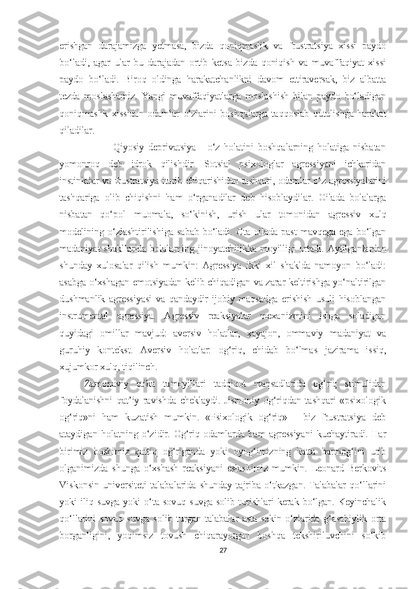 erishgan   darajamizga   yetmasa,   bizda   qoniqmaslik   va   frustratsiya   xissi   paydo
bo‘ladi,   agar   ular   bu   darajadan   ortib   ketsa   bizda   qoniqish   va   muvaffaqiyat   xissi
paydo   bo‘ladi.   Biroq   oldinga   harakatchanlikni   davom   ettiraversak,   biz   albatta
tezda   moslashamiz.   Yangi   muvaffaqiyatlarga   moslashish   bilan   paydo   bo‘ladigan
qoniqmaslik   xissidan   odamlar   o‘zlarini   boshqalarga   taqqoslab   qutulishga   harakat
qiladilar.
                          Qiyosiy   deprivatsiya   -   o‘z   holatini   boshqalarning   holatiga   nisbatan
yomonroq   deb   idrok   qilishdir.   Sotsial   psixologlar   agressiyani   ichkaridan
instinktlar va frustratsiya itarib chiqarishidan tashqari, odamlar o‘z agressiyalarini
tashqariga   olib   chiqishni   ham   o‘rganadilar   deb   hisoblaydilar.   Oilada   bolalarga
nisbatan   qo‘pol   muomala,   so‘kinish,   urish   ular   tomonidan   agressiv   xulq
modelining  o‘zlashtirilishiga   sabab   bo‘ladi.  Ota  oilada  past  mavqega  ega   bo‘lgan
madaniyat  shakllarida bolalarning jinoyatchilikka moyilligi ortadi. Aytilganlardan
shunday   xulosalar   qilish   mumkin:   Agressiya   ikki   xil   shaklda   namoyon   bo‘ladi:
asabga o‘xshagan emotsiyadan kelib chiqadigan va zarar keltirishga yo‘naltirilgan
dushmanlik   agressiyasi   va   qandaydir   ijobiy   maqsadga   erishish   usuli   hisoblangan
instrumental   agressiya.   Agressiv   reaksiyalar   mexanizmini   ishga   soladigan
quyidagi   omillar   mavjud:   aversiv   holatlar,   xayajon,   ommaviy   madaniyat   va
guruhiy   kontekst.   Aversiv   holatlar:   og‘riq,   chidab   bo‘lmas   jazirama   issiq,
xujumkor xulq, tiqilinch.
Zamonaviy   etika   tamoyillari   tadqiqot   maqsadlarida   og‘riq   stimulidan
foydalanishni   qat’iy   ravishda   cheklaydi.   Jismoniy   og‘riqdan   tashqari   «psixologik
og‘riq»ni   ham   kuzatish   mumkin.   «Psixologik   og‘riq»   -   biz   frustratsiya   deb
ataydigan   holatning   o‘zidir.   Og‘riq   odamlarda   ham   agressiyani   kuchaytiradi.   Har
birimiz   boshimiz   qattiq   og‘riganda   yoki   oyog‘imizning   katta   barmog‘ini   urib
olganimizda   shunga   o‘xshash   reaksiyani   eslashimiz   mumkin.   Leonard   Berkovits
Viskonsin   universiteti   talabalarida   shunday   tajriba   o‘tkazgan.   Talabalar   qo‘llarini
yoki   iliq  suvga  yoki  o‘ta  sovuq  suvga   solib  turishlari   kerak   bo‘lgan.  Keyinchalik
qo‘llarini   sovuq   suvga   solib   turgan   talabalar   asta-sekin   o‘zlarida   g‘asabiylik   orta
borganligini,   yoqimsiz   tovush   chiqarayotgan   boshqa   tekshiriluvchini   so‘kib
27 