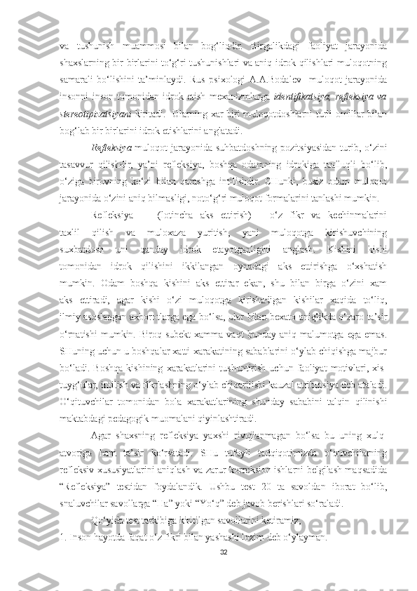 va   tushunish   muammosi   bilan   bog‘liqdir.   Birgalikdagi   faoliyat   jarayonida
shaxslarning bir-birlarini to‘g‘ri tushunishlari va aniq idrok qilishlari muloqotning
samarali   bo‘lishini   ta’minlaydi.   Rus   psixologi   A.A.Bodalev     muloqot   jarayonida
insonni   inson   tomonidan   idrok   etish   mexanizmlarga   identifikatsiya,   refleksiya   va
stereotipizatsiyani   kiritadi.   Ularning xar biri  muloqotdoshlarni turli  omillar bilan
bog‘lab bir birlarini idrok etishlarini anglatadi.
Refleksiya   muloqot jarayonida suhbatdoshning  pozitsiyasidan  turib, o‘zini
tasavvur   qilishdir,   ya’ni   refleksiya,   boshqa   odamning   idrokiga   taalluqli   bo‘lib,
o‘ziga   birovning   ko‘zi   bilan   qarashga   intilishdir.   CHunki,   busiz   odam   muloqot
jarayonida o‘zini aniq bilmasligi, noto‘g‘ri muloqot formalarini tanlashi mumkin. 
Refleksiya   —   (lotincha   aks   ettirish)   -   o‘z   fikr   va   kechinmalarini
taxlil   qilish   va   muloxaza   yuritish,   yani   muloqotga   kirishuvchining
suxbatdosh   uni   qanday   idrok   etayotganligini   anglash.   Kishini   kishi
tomonidan   idrok   qilishini   ikkilangan   oynadagi   aks   ettirishga   o‘xshatish
mumkin.   Odam   boshqa   kishini   aks   ettirar   ekan,   shu   bilan   birga   o‘zini   xam
aks   ettiradi,   agar   kishi   o‘zi   muloqotga   kirishadigan   kishilar   xaqida   to‘liq,
ilmiy asoslangan axborotlarga ega bo‘lsa, ular bilan bexato aniqlikda o‘zaro ta’sir
o‘rnatishi  mumkin.  Biroq  subekt   xamma  vaqt   bunday  aniq  malumotga  ega  emas.
SHuning uchun u boshqalar xatti-xarakatining sabablarini o‘ylab chiqishga majbur
bo‘ladi.   Boshqa   kishining   xarakatlarini   tushuntirish   uchun   faoliyat   motivlari,   xis-
tuyg‘ular, intilish va fikrlashning o‘ylab chiqarilishi kauzal atributsiya deb ataladi.
O‘qituvchilar   tomonidan   bola   xarakatlarining   shunday   sababini   talqin   qilinishi
maktabdagi pedagogik muomalani qiyinlashtiradi.
Agar   shaxsning   refleksiya   yaxshi   rivojlanmagan   bo‘lsa   bu   uning   xulq-
atvoriga   ham   ta’sir   ko‘rsatadi.   SHu   tufayli   tadqiqotimizda   o‘quvchilarning
refleksiv xususiyatlarini aniqlash va zarur korreksion ishlarni belgilash maqsadida
“Refleksiya”   testidan   foydalandik.   Ushbu   test   20   ta   savoldan   iborat   bo‘lib,
snaluvchilar savollarga “Ha” yoki “Yo‘q” deb javob berishlari so‘raladi.
Qo‘yida test tarkibiga kiritilgan savollarini ketiramiz;
1. Inson hayotda faqat o‘z fikri bilan yashashi lozim deb o‘ylayman.
32 