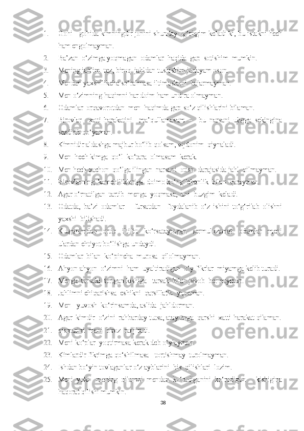 1. Gohi - gohida kimningdir jonini shunday og‘ritgim keladi-ki, bu istakni hech
ham engolmayman.
2. Ba’zan  o‘zimga yoqmagan  odamlar  haqida  gap  sotishim  mumkin.
3. Mening jahlim  tez, biroq  jahldan tushishim judayam oson.
4. Mendan yaxshilikcha so‘ralmasa iltimoslarni  bajarmayman.
5. Men o‘zimning haqimni har doim ham undira olmayman.
6. Odamlar  orqavorotdan  men  haqimda gap-so‘z qilishlarini bilaman.
7. Birovlar     xatti-harakatini     ma’qullamasam   –     bu   narsani   ularga   sekingina
sezdirib qo‘yaman. 
8. Kimnidir aldashga majbur bo‘lib qolsam, vijdonim  qiynaladi.
9. Men  hech kimga  qo‘l  ko‘tara  olmasam  kerak.
10. Men hech qachon  qo‘lga ilingan  narsani  otish  darajasida jahl  qilmayman.
11. Birovlarning  kamchiliklariga  doimo ko‘ngilchanlik  bilan  qarayman.
12. Agar o‘rnatilgan  tartib  menga  yoqmasa,  uni  buzgim  keladi.
13. Odatda,   ba’zi   odamlar       fursatdan     foydalanib   o‘z   ishini   to‘g‘rilab   olishni
yaxshi  bilishadi.
14. Kutganimdan     ortiq     iltifot     ko‘rsatayotgan     sermulozamat     odamlar     meni
ulardan ehtiyot bo‘lishga undaydi.
15. Odamlar  bilan  ko‘pincha  murosa  qilolmayman.
16. Ahyon-ahyon  o‘zimni  ham  uyaltiradigan  o‘y-fikrlar  miyamga kelib turadi.
17. Menga  tarsaki  tortgan kishiga   tarsaki bilan javob  bermayman.
18. Jahlimni chiqarishsa  eshikni  qarsillatib  yopaman.
19. Men   yuvosh  ko‘rinsamda, aslida  jahldorman.
20. Agar  kimdir  o‘zini  rahbarday tutsa, atay unga  qarshi  xatti-harakat qilaman.
21. qismatim  meni  biroz  ranjitadi.
22. Meni   ko ‘ plar    yoqtirmasa   kerak   deb   o ‘ ylayman .
23. Kimlardir fikrimga qo‘shilmasa - tortishmay  turolmayman.
24. Ishdan bo‘yin tovlaganlar o‘z ayblarini  his  qilishlari  lozim.
25. Meni   yoki     mening   oilamni   mendan   ko‘radiganini   ko‘radigan       kishigina
haqorat qilishi mumkin.
38 