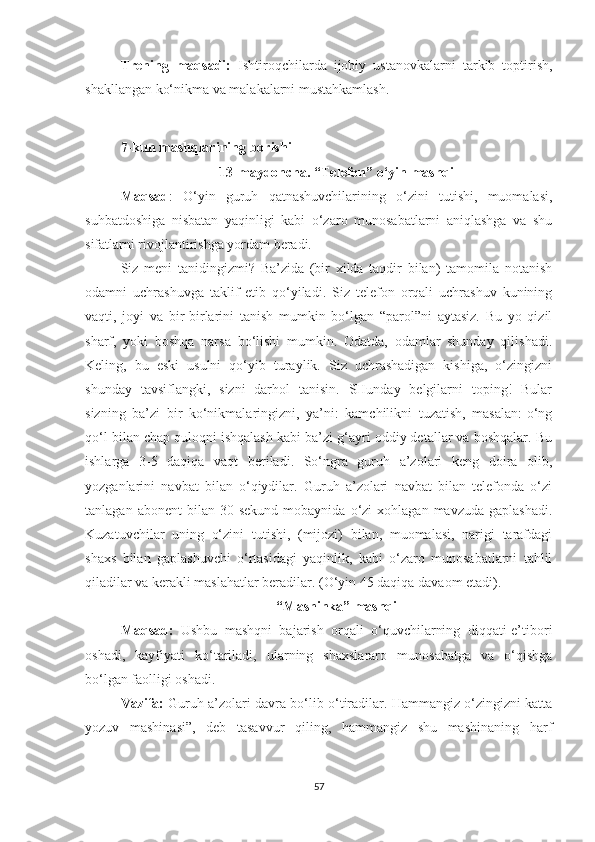 Trening   maqsadi:   Ishtiroqchilarda   ijobiy   ustanovkalarni   tarkib   toptirish,
shakllangan ko‘nikma va malakalarni mustahkamlash.
7-kun mashqlarining borishi
13-maydoncha .   “Telefon” o‘yin mashqi
Maqsad :   O‘yin   guruh   qatnashuvchilarining   o‘zini   tutishi,   muomalasi,
suhbatdoshiga   nisbatan   yaqinligi   kabi   o‘zaro   munosabatlarni   aniqlashga   va   shu
sifatlarni rivojlantirishga yordam beradi.
Siz   meni   tanidingizmi?   Ba’zida   (bir   xilda   taqdir   bilan)   tamomila   notanish
odamni   uchrashuvga   taklif   etib   qo‘yiladi.   Siz   telefon   orqali   uchrashuv   kunining
vaqti,   joyi   va   bir-birlarini   tanish   mumkin   bo‘lgan   “parol”ni   aytasiz.   Bu   yo   qizil
sharf,   yoki   boshqa   narsa   bo‘lishi   mumkin.   Odatda,   odamlar   shunday   qilishadi.
Keling,   bu   eski   usulni   qo‘yib   turaylik.   Siz   uchrashadigan   kishiga,   o‘zingizni
shunday   tavsiflangki,   sizni   darhol   tanisin.   SHunday   belgilarni   toping!   Bular
sizning   ba’zi   bir   ko‘nikmalaringizni,   ya’ni:   kamchilikni   tuzatish,   masalan:-o‘ng
qo‘l bilan chap quloqni ishqalash kabi ba’zi g‘ayri oddiy detallar va boshqalar. Bu
ishlarga   3-5   daqiqa   vaqt   beriladi.   So‘ngra   guruh   a’zolari   keng   doira   olib,
yozganlarini   navbat   bilan   o‘qiydilar.   Guruh   a’zolari   navbat   bilan   telefonda   o‘zi
tanlagan  abonent  bilan  30  sekund  mobaynida  o‘zi   xohlagan  mavzuda   gaplashadi.
Kuzatuvchilar   uning   o‘zini   tutishi,   (mijozi)   bilan,   muomalasi,   narigi   tarafdagi
shaxs   bilan   gaplashuvchi   o‘rtasidagi   yaqinlik,   kabi   o‘zaro   munosabatlarni   tahlil
qiladilar va kerakli maslahatlar beradilar. (O‘yin 45 daqiqa davaom etadi).
“Mashinka” mashqi
Maqsad:   Ushbu   mashqni   bajarish   orqali   o‘quvchilarning   diqqati-e’tibori
oshadi,   kayfiyati   ko‘tariladi,   ularning   shaxslararo   munosabatga   va   o‘qishga
bo‘lgan faolligi oshadi. 
Vazifa:  Guruh a’zolari davra bo‘lib o‘tiradilar. Hammangiz o‘zingizni katta
yozuv   mashinasi”,   deb   tasavvur   qiling,   hammangiz   shu   mashinaning   harf
57 