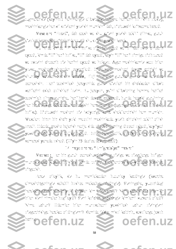 tugmalarisiz   (keyinroq   hammangiz   alfavitdagi   hamma   harflarni   bo‘lishib   olasiz),
mashinkangiz har xil so‘zlarni yozishi mumkin” deb, o‘qituvchi ko‘rsatma beradi.
Masalan:   “Poezd”,   deb   atash   va   shu   so‘zni   yozish   taklif   qilinsa,   guruh
a’zolari ketma-ket o‘rinlaridan turib shu so‘zni yozishi kerak.
Bu   holda   kimda   “P”   harfi   bo‘lsa   o‘rnidan   turadi   va   “p”   deb   ovoz   chiqarib
aytadi, kimda “O” harfi bo‘lsa, “O” deb aytadi, keyin “O” harfi o‘rniga o‘tib turadi
va   ovozini   chtqarib   o‘z   harfini   aytadi   va   hokazo.   Agar   mashinkamiz   xato   bilan
yozsa,   mashq   boshqatdan   qaytariladi.   O‘qituvchi   mashqni   davom   ettirishi   va
shunday   so‘zlar   topishi   kerakki,   iloji   boricha   guruhning   hamma   a’zolari
qatnashsin.   Harf   taqsimlash   jarayonida   guruh   a’zolari   bir   chekkadan   alfavit
xarflarini   eslab   qolishlari   lozim.   Bu   jarayon,   ya’ni   alfavitning   hamma   harflari
taqsimlab   olinmagunicha,   harf   berish   davom   etaveradi,   bunda   hattoki   guruhning
har   bir   a’zosiga   uchtadan   harf   tegishi   ham   mumkin   (agar   guruh   a’zolari   12  kishi
bo‘lsa).   O‘qituvchi   mashqni   o‘z   ixtiyoriga   ko‘ra   shakllantirishi   ham   mumkin.
Masalan:   biron-bir   she’r   yoki   maqolni   mashinkada   yozib   chiqishni   taklif   qilish
orqali. Odatda, mashq bajarish natija-sida o‘quvchilarning diqqati oshadi, kayfiyati
yaxshilanadi, ularning faolligi oshadi. Doimo hamjihatlik, ahillik bilan ishlashning
samarasi yanada oshadi. (O‘yin 35 daqiqa davom etadi).
14-maydoncha. “ Emigratsiya” mashqi
Maqsad :   Har   bir   guruh   qatnashuvchisining   o‘ziga   va   o‘zgalarga   bo‘lgan
munosabatini   kuzata   bilishga   hamda   to‘g‘ri   shakllantirishiga   yordam   berishga
o‘rgatish. 
Faraz   qilaylik,   siz   bu   mamlakatdan   butunlay   ketdingiz   (kvartira
almashtirganingiz   sababli   boshqa   maktabga   o‘tdingiz).   Sizningcha,   yuqoridagi
harakatingizdan   kimlar   yoki   shaxsan   kim   afsuslanadi?   Nima   uchun?   Bu   odamlar
bilan   sizni   nimalar   bog‘laydi?   Sizni   ko‘chib   ketishingiz   kimlarni   xursand   qiladi?
Nima   uchun?   Odamlar   bilan   munosabatni   yaxshilash   uchun   o‘zingizni
o‘zgartirishga harakat qildingizmi? Kamida ikkita misol keltirib, savollarga javob
bering.
58 