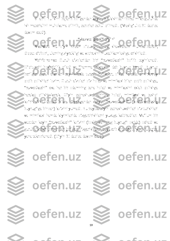 SHarh: Bu ishni bajarib bo‘lgandan keyin, 3-4 kishidan iborat mikroguruhda
ish materialini muhokama qilinib, qarorlar qabul qilinadi.. (Mashg‘ulot 30 daqiqa
davom etadi).
“Razvedkachi” o‘yini
Maqsad :   Bu   o‘yin   orqali   o‘quvchilarning   shaxslararo   munosa-batlari,
diqqat-e’tibori, ularning ziyrakligi va xotirasini mustahkamlashga erishiladi.
Yo‘riqnoma:   Guruh   a’zolaridan   biri   “razvedkachi”   bo‘lib   tayinlanadi.
O‘qituvchi   boshchilik   qiladi   va   “hamma   to‘xtasin”   deb   buyruq   beradi.   Buyruq
berilgan   guruh   a’zolari   qay   holatda   turgan   bo‘lsalar,   o‘sha   holatda   qimirlamay
qotib qolishlari lozim. Guruh a’zolari o‘z holati va mimikasi bilan qotib qolishga,
“razvedkachi”   esa   har   bir   odamning   tana   holati   va   mimikasini   eslab   qolishga
harakat   qilishi   kerak.   O‘yin   qatnashuvchilarining   holati,   mimikasi   va   tashqi
ko‘rinishini   diqqat   bilan   o‘rgangandan   keyin   “razvedkachi”   (boshlovchining
buyrug‘iga binoan) ko‘zini yumadi. Bu paytda o‘yin qatnashuvchilari o‘z turishlari
va   mimikasi   hamda   kiyimlarida   o‘zgartirishlarni   yuzaga   keltiradilar.   Ma’lum   bir
vaqtdan   keyin   “razvedkachi”   ko‘zini   (boshlovchining   buyrug‘i   ostida)   ochadi   va
guruh a’zolari tomonidan bo‘lgan o‘zgarishlarni qayd etib chiqadi. O‘yin shu tariqa
yana takrorlanadi. (O‘yin 20 daqiqa davom etadi).  
                                       
59 