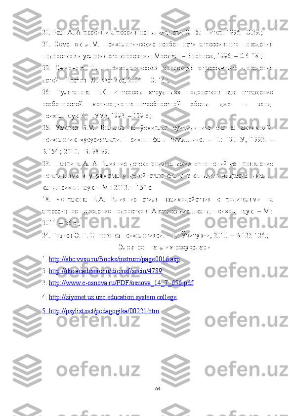 20. Реан А. Агрессия и агрессивность личности. СПб.: Питер.-1996.- С.39.; 
21.   Семенюк   Л.М.   Психологические   особенности   агрессивного   поведения
подростков и условия его коррекции. Москва.:   Воронеж, 1996.   С.6-18.; ‒ ‒
22.   Смирнова   Т.П.   Психологичес я   коррекция   агрессивного   поведения
детей. - Ростов н/Д: Феникс, 2004. – С. 14.; 
26.   Туляганова   Г.К.   Интересы   «трудных»   подростков    к   отражение
особенностей   мотивационна-потребностной   сферы.   дис.   …    нд.
психол.наук.Т.: НУУз, 1993.   129 с.; 	
‒
25.   Умаров   Б.М.   Болалар   ва   ўсмирлар   суицидининг   ёш   ва   ижтимоий-
психологик   хусусиятлари.   Психол.   фан.   номз….дис.     Т.:   ТДПУ,   1993.  	
‒ ‒
Б.154.; 2010. –Б. 98-99.
23.   Шаврина   А.   А.   Влияние   детско-родительских   отношений   на   проявление
негативизма   и   упрямства   у   детей   старшего   дошкольного   возраста:   дис.   ...
 нд.психол.наук.   М.: 2012.   150 с.	
‒ ‒
18.   Чепракова   Е.А.   Влияние   стиля   взаимодействия   с   родителями   на
агрессивное   поведение   подростков:   Автореф.дис… нд.   психол.   наук.     М.:	
‒
2011.   26 с.; 	
‒
24. Ғозиев Э. Ғ. Онтогенез психологияси.   Т.: Ўқитувчи, 2010.   Б.123-126.; 	
‒ ‒
Электрон таълим ресурслари
1.  http://abc.vvsu.ru/Books/instrum/page0016.asp .
2.  http://dic.academic.ru/dic.nsf/socio/4789 .
3.  http://www.e-osnova.ru/PDF/osnova_14_7_656.pdf .
4.  http://ziyonet.uz.uzc.education.system.college . 
5.     http://psylist.net/pedagogika/00221.htm   
   
64 