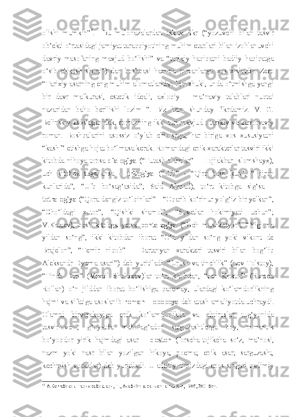 olishi   mumkin” 1
.     Bu   mulohazalardan   ikkita   fikr   (“yozuvchi   bilan   tasvir
ob’ekti o‘rtasidagi jamiyat taraqqiyotining muhim etaplari bilan izohlanuvchi
davriy   masofaning   mavjud   bo‘lishi”   va   “tarixiy   haqiqatni   badiiy   haqiqatga
o‘sib   chiqish   sharti”)   dan   boshqasi   hamma   romanlarga   xos   xislatdir.   Zero
“Tarixiy asarning eng muhim alomatlaridan biri shuki, unda o‘tmishga yangi
bir   davr   mafkurasi,   estetik   ideali,   axloqiy   –   ma’naviy   talablari   nuqtai
nazaridan   baho   berilishi   lozim   ”.   Biz   ham   shunday   fikrdamiz.   V.   G.
Belinskiy asoslaganidek, romanning ikki turi mavjud : tarixiy va zamonaviy
roman.   Boshqalarini   asossiz   o‘ylab   chiqishga,   har   biriga   xos   xususiyatni
“kashf” etishga hojat bo‘lmasa kerak. Romandagi epik xarakterlar tasviri ikki
kitobda nihoya topsa- dialogiya   (“Tutash olamlar” -   Hojiakbar Islomshayx),
uch   kitobda   tugallansa   –   trilogiya   (“Ufq”   -   “Qirq   besh   kun”,   “Hijron
kunlarida”,   “Ufq   bo‘sag‘asida”;   Said   Ahmad),   to‘rt   kitobga   sig‘sa   –
tetralogiya  (“Qora dengiz to‘lqinlari” - “Oqarib ko‘rinur yolg‘iz bir yelkan”,
“Cho‘ldagi   xutor”,   “Qishki   shamol”,   “Sovetlar   hokimiyati   uchun”;
V.Kataev),   besh   kitobga   yetsa   pentalogiya   (“Uch   mushketyor”,   “Yigirma
yildan   so‘ng”,   ikki   kitobdan   iborat   “O‘n   yildan   so‘ng   yoki   vikont   de
Brajelon”,   “Temir   niqob”   -   Dartanyan   xarakteri   tasviri   bilan   bog‘liq
Aleksandr   Dyuma   asari”)   deb   yuritiladi.   “Urush   va   tinchlik”   (Lev   Tolstoy),
“Tinch   Don”   (Mixail   Sholoxov)lar   to‘rt   kitobdan,   “Jan   Kristof”   (Romen
Rollan)   o‘n   jilddan   iborat   bo‘lishiga   qaramay,   ulardagi   ko‘lamdorlikning
hajmi va sifatiga asoslanib  roman – epopeya  deb atash amaliyotda uchraydi.
Olamni   birvarakayiga   epik   ko‘lamdorlikda   va   ehtiroslar   tug‘yonida
tasvirlovchi,   g‘oyatda   mubolag‘ador   sarguzashtlarga   boy,   romantik
bo‘yoqdor   yirik   hajmdagi   asar   –   doston   (forscha-tojikcha   so‘z,   ma’nosi,
nazm   yoki   nasr   bilan   yozilgan   hikoya,   poema;   epik   asar;   sarguzasht,
kechmish voqealar) deb yuritiladi. U adabiyotimizdagi epos singari qadimiy
1 1
 А.Каттабеков. Тарих сабоқлари, Т., Адабиёт ва санъат нашриёти, 1986, 280- бет. 