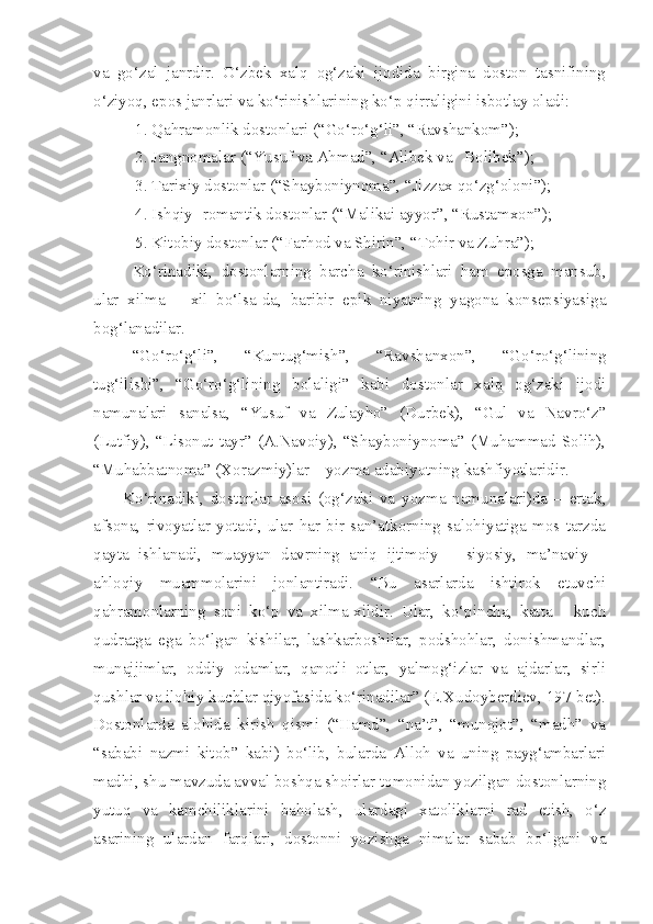 va   go‘zal   janrdir.   O‘zbek   xalq   og‘zaki   ijodida   birgina   doston   tasnifining
o‘ziyoq, epos janrlari va ko‘rinishlarining ko‘p qirraligini isbotlay oladi:
   1. Qahramonlik dostonlari (“Go‘ro‘g‘li”, “Ravshankom”);
   2. Jangnomalar (“Yusuf va Ahmad”, “Alibek va   Bolibek”); 
    3. Tarixiy dostonlar (“Shayboniynoma”, “Jizzax qo‘zg‘oloni”);
   4. Ishqiy- romantik dostonlar (“Malikai ayyor”, “Rustamxon”);
   5. Kitobiy dostonlar (“Farhod va Shirin”, “Tohir va Zuhra”);
Ko‘rinadiki,   dostonlarning   barcha   ko‘rinishlari   ham   eposga   mansub,
ular   xilma   –   xil   bo‘lsa-da,   baribir   epik   niyatning   yagona   konsepsiyasiga
bog‘lanadilar.  
“Go‘ro‘g‘li”,   “Kuntug‘mish”,   “Ravshanxon”,   “Go‘ro‘g‘lining
tug‘ilishi”,   “Go‘ro‘g‘lining   bolaligi”   kabi   dostonlar   xalq   og‘zaki   ijodi
namunalari   sanalsa,   “Yusuf   va   Zulayho”   (Durbek),   “Gul   va   Navro‘z”
(Lutfiy),   “Lisonut   tayr”   (A.Navoiy),   “Shayboniynoma”   (Muhammad   Solih),
“Muhabbatnoma” (Xorazmiy)lar – yozma adabiyotning kashfiyotlaridir. 
Ko‘rinadiki,   dostonlar   asosi   (og‘zaki   va   yozma   namunalari)da   –   ertak,
afsona,   rivoyatlar   yotadi,   ular   har   bir   san’atkorning   salohiyatiga   mos   tarzda
qayta   ishlanadi,   muayyan   davrning   aniq   ijtimoiy   –   siyosiy,   ma’naviy   –
ahloqiy   muammolarini   jonlantiradi.   “Bu   asarlarda   ishtirok   etuvchi
qahramonlarning   soni   ko‘p   va   xilma-xildir.   Ular,   ko‘pincha,   katta   -   kuch
qudratga   ega   bo‘lgan   kishilar,   lashkarboshilar,   podshohlar,   donishmandlar,
munajjimlar,   oddiy   odamlar,   qanotli   otlar,   yalmog‘izlar   va   ajdarlar,   sirli
qushlar va ilohiy kuchlar qiyofasida ko‘rinadilar” (E.Xudoyberdiev, 197-bet).
Dostonlarda   alohida   kirish   qismi   (“Hamd”,   “na’t”,   “munojot”,   “madh”   va
“sababi   nazmi   kitob”   kabi)   bo‘lib,   bularda   Alloh   va   uning   payg‘ambarlari
madhi, shu mavzuda avval boshqa shoirlar tomonidan yozilgan dostonlarning
yutuq   va   kamchiliklarini   baholash,   ulardagi   xatoliklarni   rad   etish,   o‘z
asarining   ulardan   farqlari,   dostonni   yozishga   nimalar   sabab   bo‘lgani   va 