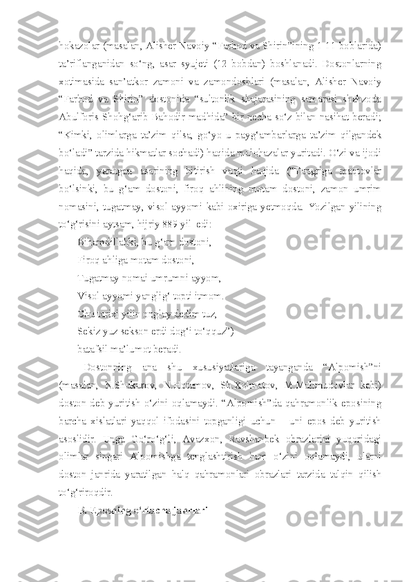 hokazolar (masalan, Alisher Navoiy “Farhod va Shirin”ining 1-11 boblarida)
ta’riflanganidan   so‘ng,   asar   syujeti   (12   bobdan)   boshlanadi.   Dostonlarning
xotimasida   san’atkor   zamoni   va   zamondoshlari   (masalan,   Alisher   Navoiy
“Farhod   va   Shirin”   dostonida   “sultonlik   shajarasining   samarasi   shahzoda
Abulforis Shohg‘arib Bahodir madhida” bir necha so‘z bilan nasihat beradi;
“Kimki,   olimlarga   ta’zim   qilsa,   go‘yo   u   payg‘ambarlarga   ta’zim   qilgandek
bo‘ladi” tarzida hikmatlar sochadi) haqida mulohazalar yuritadi. O‘zi va ijodi
haqida,   yaratgan   asarining   bitirish   vaqti   haqida   (“Tangriga   maqtovlar
bo‘lsinki,   bu   g‘am   dostoni,   firoq   ahlining   motam   dostoni,   zamon   umrim
nomasini,  tugatmay,  visol  ayyomi  kabi  oxiriga  yetmoqda.  Yozilgan  yilining
to‘g‘risini aytsam, hijriy 889 yil  edi:
Bihamdillahki, bu g‘am dostoni, 
Firoq ahliga motam dostoni, 
Tugatmay nomai umrumni ayyom, 
Visol ayyomi yanglig‘ topti itmom.
Chu tarixi yilin onglay dedim tuz,
Sekiz yuz sekson erdi dog‘i to‘qquz”)
batafsil ma’lumot beradi.  
Dostonning   ana   shu   xususiyatlariga   tayanganda   “Alpomish”ni
(masalan,   N.Shukurov,   N.Hotamov,   Sh.Xolmatov,   M.Mahmudovlar   kabi)
doston  deb  yuritish  o‘zini  oqlamaydi.   “Alpomish”da   qahramonlik  eposining
barcha   xislatlari   yaqqol   ifodasini   topganligi   uchun   –   uni   epos   deb   yuritish
asoslidir.   Unga   Go‘ro‘g‘li,   Avazxon,   Ravshanbek   obrazlarini   yuqoridagi
olimlar   singari   Alpomishga   tenglashtirish   ham   o‘zini   oqlamaydi,   ularni
doston   janrida   yaratilgan   halq   qahramonlari   obrazlari   tarzida   talqin   qilish
to‘g‘riroqdir.
B. Eposning o‘rtacha janrlari 