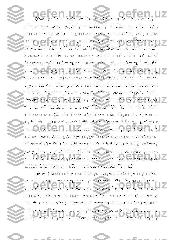 Qissa   (arabcha,   ma’nolari   “voqeiy   hodisa   yoki   afsonalar   bayon
qilingan   epik   asar;   syujetning   murakkabligi   jihatidan   romandan   ko‘ra
soddaroq   badiiy   asar”)   –   eng   qadimgi   janrlardan   biri   bo‘lib,   unda,   asosan
ishqiy   mazmun   yetakchilik   qiladi.   Ayniqsa,   “muayyan   payg‘ambar   yoki
avliyo,   dono   shaxs   yoki   tengsiz   pahlavonlar   obrazlarining   ibratomuz   xatti-
harakatlari   misolida   butun   xalqning   tarixini   ideallashtirib   ko‘rsatish”
(B.Sarimsoqov)   qissalarning   mohiyatini   tashkil   qiladi.   Ularning   barchasini
umuminsoniy   yagona   ruh   birlashtirib   turadi.   Bahodir   Sarimsoqovning
ta’kidlashicha, bu - hayotda pokdomon  bo‘lish, adolat uchun jon fido qilish,
el-yurt   qayg‘usi   bilan   yashash,   sadoqatli   muhabbat   nuridan   bahramand
bo‘lishdir.  “Ibrohim   Adham   qissasi”,   “Amiri   Axtam   qissasi”,   “Bobo
Ravshan qissasi”, “Qissasi Rabg‘uziy” (Nosiruddin Burhonuddin Rabg‘uziy),
“Hazrati   Ali   haqida   o‘n   to‘rt   qissa”   kabi   xalq   kitoblari   nomi   bilan   chop
qilingan   asarlar   (Ular   ko‘pincha   to‘y-hashamlarda,   choyxonalarda,   maxsus
yig‘inlarda   –   qissaxonlik   kechalarida   qissaxonlar   tomonidan   o‘qilgan)   qissa
janrining namunalaridir.  Jumladan, “Hazrati Ali haqidagi o‘n to‘rt qissa”
da ham Hazrati Alining Allohga qo‘ygan ishqi va shu ishq yo‘lida ko‘rsatgan
qahramonliklari (masalan, Ajdarning halok etilishi, Maqsura otlig‘ kofirning
yuz yigirma ming qo‘shinini o‘ldirilishi va hokazo) mo‘jizalari keng hikoya
qilinadi.   Epik   tasvir   g‘oyatda   mubolag‘ador   tarzda,   folklorga   xos   ohang   va
sodda til bilan bayon qilinadi, romantik tasvir yetakchilik qiladi.
Povest  (ruscha so‘z, ma’nosi hikoya, rivoyat qilish)ning asosiy belgisi,
unda   “Hayotiy   qamrovning   romanga   nisbatan   torligi,   hikoyaga   nisbatan
kengligi; shunga muvofiq syujet va kompozitsiyaning ham romanga nisbatan
soddaligi,   hikoyaga   nisbatan   murakkabligi   hisoblanadi”   (N.Hotamov,
B.Sarimsoqov,   235-bet).   “Romanda   olamning   yaxlit   falsafiy   konsepsiyasi”
bo‘lishi   shart   bo‘lsa,   bu   hodisaning   bir   qismi(parchasi)ni   bir-ikki   qahramon
taqdiri   misolida   yechilishi   povest   uchun   yetarlidir.   Faqatgina   hayotiy 