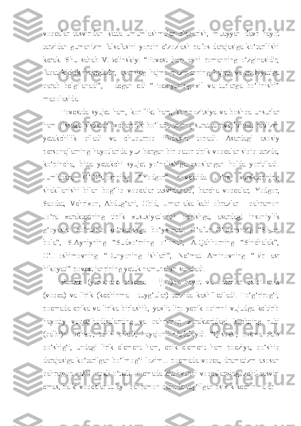 voqealar   tasviridan   katta   umumlashmalar   chiqarish,   muayyan   davr   hayot
tarzidan   gumanizm   falsafasini   yorqin   e’zozlash   pafos   darajasiga   ko‘tarilishi
kerak.   Shu   sabab   V.Belinskiy:   “Povest   ham   ayni   romanning   o‘zginasidir,
faqat   kichik   hajmdadir,   asarning   hajmi   mazmunning   hajmi   va   mohiyatiga
qarab   belgilanadi”,   -   degan   edi   “Poeziyaning   xil   va   turlarga   bo‘linishi”
maqolasida.
Povestda   syujet   ham,   konflikt   ham,   kompozitsiya   va   boshqa   unsurlar
ham   qissaga   nisbatan   ixchamroq   bo‘ladi,   tezroq   suratda  rivojlanadi,  realizm
yetakchilik   qiladi   va   chuqurroq   ifodasini   topadi.   Asardagi   asosiy
personajlarning  hayotlarida  yuz  bergan  bir  qator   tipik  voqealar  siqiq  tarzda,
ko‘pincha,   bitta   yetakchi   syujet   yo‘nalishiga   asoslangan   holda   yoritiladi.
Jumladan,   G‘.G‘ulomning   “Yodgor”   povestida   Jo‘ra   xarakterining
shakllanishi   bilan   bog‘liq   voqealar   tasvirlanadi,   barcha   voqealar,   Yodgor,
Saodat,   Mehrixon,   Abdug‘ani,   Obid,   Umar   aka   kabi   obrazlar   –   qahramon
Jo‘ra   xarakterining   tipik   xususiyatlarini   ochishga,   asardagi   insoniylik
g‘oyasini   bo‘rttirib   ko‘rsatishga   bo‘ysinadi.   G‘afur   G‘ulomning   “Shum
bola”,   S.Ayniyning   “Sudxo‘rning   o‘limi”,   A.Qahhorning   “Sinchalak”,
O‘.Hoshimovning   “Dunyoning   ishlari”,   Ne’mat   Aminovning   “Bir   asr
hikoyati” povest janrining yetuk namunalari sanaladi.
Po e ma   (yunoncha   poiema   –   ijod)da   hayot   va   odamlar   qalbi   epik
(voqea)   va   lirik   (kechinma   -   tuyg‘ular)   tarzida   kashf   etiladi.   To‘g‘rirog‘i,
poemada   epika   va   lirika   birlashib,   yaxlit   liro-yepik   oqimni   vujudga   keltirib
hayotiy   voqea-hodisalarning   va   qahramon   xarakteridagi   kuchning   ruhi
(qalbi)ni   ochadi,   tahlil   qiladi,   hayajonli   ifodalaydi.   “Qisqasi,   poema   qalb
qo‘shig‘i,   undagi   lirik   element   ham,   epik   element   ham   poeziya,   qo‘shiq
darajasiga   ko‘tarilgan   bo‘lmog‘i   lozim...   poemada   voqea,   dramatizm   asosan
qahramon qalbi orqali o‘tadi. Poemada kitobxonni voqealarning izchil tasviri
emas, balki voqealar tufayli qahramon qalbida tug‘ilgan psixik kechinmalar – 