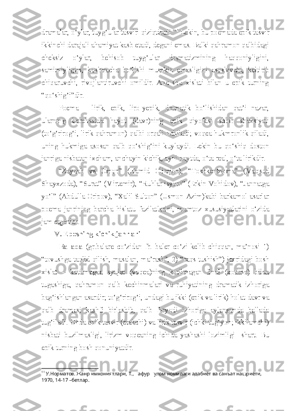 dramalar, o‘ylar, tuyg‘ular tasviri qiziqtiradi.” 1
 Lekin, bu poemada epik tasvir
ikkinchi darajali ahamiyat kasb etadi, degani emas. Balki qahramon qalbidagi
cheksiz   o‘ylar,   behisob   tuyg‘ular   dramatizmining   haqqoniyligini,
samimiyligini,   boshqacha   bo‘lishi   mumkin   emasligini   asoslovchi,   keltirib
chiqaruvchi,   rivojlantiruvchi   omildir.   Ana   shu   xislati   bilan   u   epik   turning
“qo‘shig‘i”dir.
Po e ma   –   lirik,   epik,   liro-yepik,   dramatik   bo‘lishidan   qat’i   nazar,
ularning   barchasida   hayot   (davr)ning   epik   qiyofasi   shoir   shaxsiyati
(to‘g‘rirog‘i, lirik qahramon) qalbi orqali ochiladi; voqea-hukmronlik qiladi,
uning   hukmiga   asosan   qalb   qo‘shig‘ini   kuylaydi.   Lekin   bu   qo‘shiq   doston
janriga nisbatan ixcham, anchayin kichik, ayni paytda, o‘ta real, o‘ta lirikdir.
“Zaynab   va   Omon”   (Hamid   Olimjon),   “Toshkentnoma”   (Maqsud
Shayxzoda), “Surat” (Mirtemir), “Ruhlar isyoni” (Erkin Vohidov), “Jannatga
yo‘l” (Abdulla Oripov), “Xalil Sulton” (Usmon Azim)kabi barkamol asarlar
poema   janrining   barcha   hislatu   fazilatlarini,   mumtoz   xususiyatlarini   o‘zida
jam etganlar.    
V. Eposning kichik janrlari
Ballada   (gr.balare   co‘zidan   fr.   baler   co‘zi   kelib   chiqqan,   ma’nosi   1)
“tovushga taqlid qilish, masalan, ma’rash”, 2) “raqs tushish”) janridagi bosh
xislat   –   kutilmagan   syujet   (voqea)ning   kutilmagan   final   (xotima)   bilan
tugashiga,   qahramon   qalb   kechinmalari   va   ruhiyatining   dramatik   izhoriga
bag‘ishlangan asardir; to‘g‘rirog‘i, undagi bu ikki (epik va lirik) holat-davr va
qalb   dramasi   kashfi   birlashib,   qalb   faryodi   izhoriga   aylanganda   ballada
tug‘iladi. Unda epik tasvir (etakchi) va lirik tasvir (ichki tug‘yon; ikkilamchi)
nisbati   buzilmasligi,   lirizm   voqeaning   ichida   yashashi   lozimligi     shart.   Bu
epik turning bosh qonuniyatdir.
1 1
 У.Норматов. Жанр имкониятлари, Т.,  Ғ афур  Ғ улом номидаги адабиёт ва санъат нашриёти, 
1970, 14-17 –бетлар. 