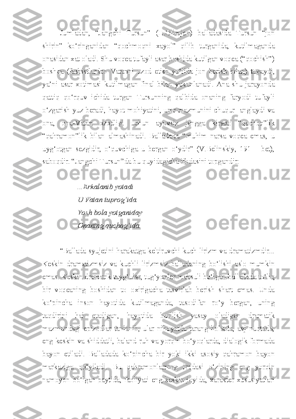 Jumladan,   “Jangchi   Tursun”   (H.Olimjon)   balladasida   Tursun   “jon
shirin”   ko‘ringanidan   “qochmoqni   xayol”   qilib   turganida,   kutilmaganda
onasidan xat oladi. Shu voqea tufayli asar boshida kutilgan voqea (“qochish”)
boshqa   (fashistlardan   Vatanni   ozod   etish   yo‘lida   jon   berish   bilan)   tugaydi,
ya’ni   asar   xotimasi   kutilmagan   final   bilan   yakunlanadi.   Ana   shu   jarayonda
qattiq   qo‘rquv   ichida   turgan   Tursunning   qalbida   onaning   faryodi   tufayli
o‘zgarish yuz beradi, hayot mohiyatini, umr mazmunini chuqur   anglaydi va
ona,   ona-Vatan   ozodligi   uchun   ayovsiz   jangga   kiradi:   “qochoq”lik
“qahramon”lik   bilan   almashinadi.   Balladada   “muhim   narsa   voqea   emas,   u
uyg‘otgan   sezgidir,   o‘quvchiga   u   bergan   o‘ydir”   (V.Belinskiy,   191   –   bet),
saboqdir. “Jangchi Tursun”da bu quyidagicha ifodasini topgandir:
...Erkalanib yotadi
U Vatan tuprog‘ida.
Yosh bola yotganiday
Onaning quchog‘ida.
“Ballada syujetini harakatga keltiruvchi kuch lirizm va dramatizmdir...
Keskin   dramatizmsiz   va   kuchli   lirizmsiz   balladaning   bo‘lishi   aslo   mumkin
emas. Keskin dramatik tuyg‘ular, tug‘yonlar mahsuli bo‘lgan balladada to‘liq
bir   voqeaning   boshidan   to   oxirigacha   tasvirlab   berish   shart   emas.   Unda
ko‘pincha   inson   hayotida   kutilmaganda,   tasodifan   ro‘y   bergan,   uning
taqdirini   hal   etadigan,   hayotida   burilish   yasay   oladigan   dramatik
mazmundagi   epizodlar   tanlanib,   ular   nihoyatda   tarang   holatda,   avj   nuqtada,
eng keskin va shiddatli, baland ruh va yorqin bo‘yoqlarda, dialogik formada
bayon   etiladi.   Balladada   ko‘pincha   bir   yoki   ikki   asosiy   qahramon   bayon
markaziga   qo‘yiladi.   Bu   qahramonlarning   irodasi   o‘zining   eng   yorqin
namoyon bo‘lgan paytida, faoliyati eng keskin joyida, xarakter xususiyatlari 