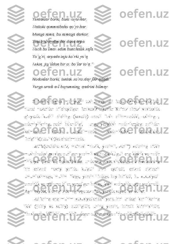 Tentaklar borki, buni suyushar,
Hattoki qimmatbaho qo‘yishar.
Menga nima, bu-nimaga darkor, 
Topib olsaydim bir dona arpa
Hech bo‘lmas edim bunchalik xafa.
To‘g‘ri, arpada inju ko‘rki yo‘q,
Lekin, jig‘ildon bir oz bo‘lar to‘q.”
Nodonlar borki, tentak xo‘rozday fikr qiladi.
Yerga uradi asl buyumning  qadrini bilmay.
Go‘zallikning   asl   mohiyatini   tushunmay,   uni   faqat   o‘z   nafsi,   manfaati
nuqtai   nazaridan   o‘lchaydigan   farosatsiz   insonlar   Xo‘roz   obrazi   vositasida
g‘oyatda   kuchli   piching   (kesatiq)   orqali   fosh   qilinmoqdaki,   aslning   ,
odamiylikning   qadri   balandligi,     unga   yetishish   nodonlarning   qo‘lidan
kelmasligi   baralla   uqdirilmoqda.   Nodonlikdan,   tentakliklan
forig‘lik(qutulish)ka chaqirmoqda.
Latifa (arabcha   so‘z,   ma’nosi   “nozik,   yoqimli,   zarif”)   xalqning   o‘tkir
mushohadasi  asosiga  qurilgan   yoqimli   va  nozik   kulguli  eng  kichik   va   nodir
“hikoya” (“zarifa”, “ajiba”) sidir. Unda eng qisqa shakldagi qiziq voqeaning
bir   epizodi   nasriy   yo‘lda   kulguli   qilib   aytiladi,   epizod   qiziqarli
umumlashmaga,   muhim   fikrga,   yorqin   ifodaga   boy   bo‘ladi,   bu   xususiyati-
topqirlik va mahorat bilan yaratilgan bo‘lsa, kishi xotirasida uzoq saqlanadi.
Ayni paytda, ular og‘izdan og‘izga tez o‘tib, yanada sayqallashadilar.
Latifaning   eng   muhim   xususiyatlaridan   yana   biri   undagi   konfliktning
ikki   (ijobiy   va   salbiy)   qutbligidir,   uning   yorqin,   bo‘rtib   ko‘rinishidir;
“boshqacha bo‘lishi mumkin”,  degan tushunchaga o‘rin qoldirmasligidadir.  