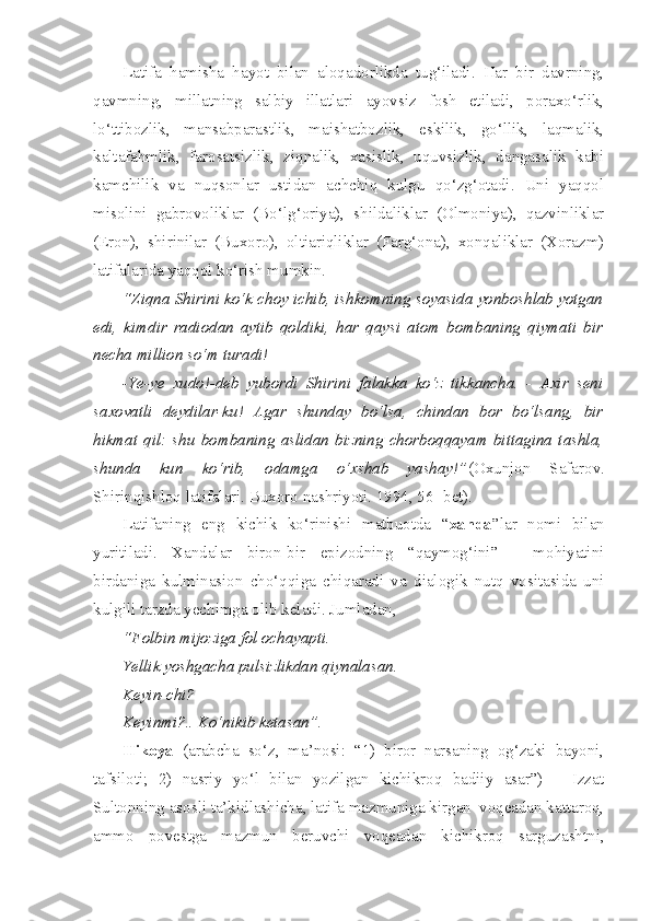 Latifa   hamisha   hayot   bilan   aloqadorlikda   tug‘iladi.   Har   bir   davrning,
qavmning,   millatning   salbiy   illatlari   ayovsiz   fosh   etiladi,   poraxo‘rlik,
lo‘ttibozlik,   mansabparastlik,   maishatbozlik,   eskilik,   go‘llik,   laqmalik,
kaltafahmlik,   farosatsizlik,   ziqnalik,   xasislik,   uquvsizlik,   dangasalik   kabi
kamchilik   va   nuqsonlar   ustidan   achchiq   kulgu   qo‘zg‘otadi.   Uni   yaqqol
misolini   gabrovoliklar   (Bo‘lg‘oriya),   shildaliklar   (Olmoniya),   qazvinliklar
(Eron),   shirinilar   (Buxoro),   oltiariqliklar   (Farg‘ona),   xonqaliklar   (Xorazm)
latifalarida yaqqol ko‘rish mumkin. 
“Ziqna Shirini ko‘k choy ichib, ishkomning soyasida yonboshlab yotgan
edi,   kimdir   radiodan   aytib   qoldiki,   har   qaysi   atom   bombaning   qiymati   bir
necha million so‘m turadi!
-Ye-ye   xudo!-deb   yubordi   Shirini   falakka   ko‘z   tikkancha.   -   Axir   seni
saxovatli   deydilar-ku!   Agar   shunday   bo‘lsa,   chindan   bor   bo‘lsang,   bir
hikmat   qil:   shu   bombaning   aslidan   bizning   chorboqqayam   bittagina   tashla,
shunda   kun   ko‘rib,   odamga   o‘xshab   yashay!” (Oxunjon   Safarov.
Shirinqishloq latifalari. Buxoro nashriyoti. 1994, 56 -bet).
Latifaning   eng   kichik   ko‘rinishi   matbuotda   “ xanda ”lar   nomi   bilan
yuritiladi.   Xandalar   biron-bir   epizodning   “qaymog‘ini”   -   mohiyatini
birdaniga   kulminasion   cho‘qqiga   chiqaradi   va   dialogik   nutq   vositasida   uni
kulgili tarzda yechimga olib keladi. Jumladan, 
“Folbin mijoziga fol ochayapti. 
Yellik yoshgacha pulsizlikdan qiynalasan. 
Keyin-chi?
Keyinmi?.. Ko‘nikib ketasan”.
Hikoya   (arabcha   so‘z,   ma’nosi:   “1)   biror   narsaning   og‘zaki   bayoni,
tafsiloti;   2)   nasriy   yo‘l   bilan   yozilgan   kichikroq   badiiy   asar”)   –   Izzat
Sultonning asosli ta’kidlashicha, latifa mazmuniga kirgan  voqeadan kattaroq,
ammo   povestga   mazmun   beruvchi   voqeadan   kichikroq   sarguzashtni, 