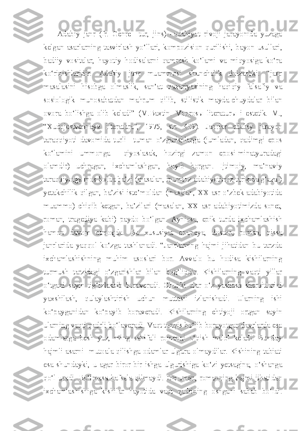 Adabiy   janr   (fr.   Genre   –tur,   jins)   –adabiyot   rivoji   jarayonida   yuzaga
kelgan   asarlarning   tasvirlash   yo‘llari,   kompozision   qurilishi,   bayon   usullari,
badiiy   vositalar,   hayotiy   hodisalarni   qamrash   ko‘lami   va   miqyosiga   ko‘ra
ko‘rinishlaridir.   Adabiy   janr   muammosi   shunchalik   dolzarbki.   “janr
masalasini   hisobga   olmaslik,   san’at   nazariyasining   haqiqiy   falsafiy   va
sosiologik   munosabatdan   mahrum   qilib,   stilistik   mayda-chuydalar   bilan
ovora   bo‘lishga   olib   keladi”   (M.Baxtin.   Voprosы   literaturы   i   estetik.   M.,
“Xudojestvennaya   literatura”,   1975,   str.   409).   Janrlar   adabiy   jarayon
taraqqiyoti   davomida   turli   –tuman   o‘zgarishlarga   (jumladan,   qadimgi   epos
ko‘lamini   ummonga     qiyoslasak,   hozirgi   zamon   eposi-minatyuradagi
olamdir)   uchragan,   ixchamlashgan,   boyib   borgan.   Ijtimoiy,   ma’naviy
taraqqiyotga mos holda ba’zi (masalan, mumtoz adabiyotimiz tarixida g‘azal)
yetakchilik qilgan, ba’zisi iste’moldan (masalan, XX asr o‘zbek adabiyotida
muammo)   chiqib   ketgan,   ba’zilari   (masalan,   XX   asr   adabiyotimizda   sonet,
roman,   tragediya   kabi)   paydo   bo‘lgan.   Ayniqsa,   epik   turda   ixchamlashish
hamon   davom   etmoqda.   Bu   xususiyat   epopeya,   doston,   roman,   qissa
janrlarida   yaqqol   ko‘zga   tashlanadi.   “Janrlarning   hajmi   jihatidan   bu   tarzda
ixchamlashishning   muhim   asoslari   bor.   Avvalo   bu   hodisa   kishilarning
turmush   tarzidagi   o‘zgarishlar   bilan   bog‘liqdir.   Kishilarning   vaqti   yillar
o‘tgani   sayin   tig‘izlashib   boraveradi.   Chunki   ular   o‘z   yashash   sharoitlarini
yaxshilash,   qulaylashtirish   uchun   muttasil   izlanishadi.   Ularning   ishi
ko‘payganidan   ko‘payib   boraveradi.   Kishilarning   ehtiyoji   ortgan   sayin
ularning vaqti qadrli bo‘laveradi. Vaqt tanqis bo‘lib borayotgan davrlarda esa
odamlarga   besh   yuz,   ming   sahifali   romanni   o‘qish   malol   keladi.   Bunday
hajmli asarni   mutoala qilishga odamlar ulgura olmaydilar. Kishining tabiati
esa   shundayki,   u   agar   biror-bir   ishga   ulgurishiga   ko‘zi   yetsagina,   o‘shanga
qo‘l uradi. Bo‘lmasa hafsala qilmaydi. Umuman, romanning hajmi jihatidan
ixchamlashishiga   kishilar   hayotida   vaqt   qadrining   oshgani   sabab   bo‘ldi. 