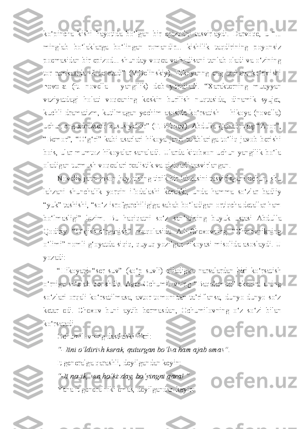 ko‘pincha   kishi   hayotida   bo‘lgan   bir   epizodni   tasvirlaydi.   Darvoqe,   u   “...
minglab   bo‘laklarga   bo‘lingan   romandir...   kishilik   taqdirining   poyonsiz
poemasidan bir epizod... shunday voqea va hodisani tanlab oladi va o‘zining
tor   ramkasida   ifoda   etadi”   (V.Belinskiy).   Hikoyanng   eng   ixcham   ko‘rinishi
novella   (it.   novella   -   yangilik)   deb   yuritiladi.   “Xarakterning   muayyan
vaziyatdagi   holati   voqeaning   keskin   burilish   nuqtasida,   dinamik   syujet,
kuchli dramatizm,  kutilmagan  yechim  asosida  ko‘rsatish    -  hikoya (novella)
uchun eng xarakterli xususiyatdir” (T.Boboev). Abdulla Qahhorning “Anor”,
“Bemor”,   “O‘g‘ri”   kabi   asarlari   hikoya   janri   talablariga   to‘liq   javob   berishi
bois, ular mumtoz hikoyalar sanaladi. Ularda kitobxon uchun yangilik bo‘la
oladigan turmush voqealari realistik va qiziqarli tasvirlangan.
Novella janri inson hayotining tipik bir lahzasini tasvirlagani uchun, shu
lahzani   shunchalik   yorqin   ifodalashi   kerakki,   unda   hamma   so‘zlar   badiiy
“yuk” tashishi, “so‘z isrofgarchiligiga sabab bo‘ladigan ortiqcha detallar ham
bo‘lmasligi”   lozim.   Bu   haqiqatni   so‘z   san’atining   buyuk   ustasi   Abdulla
Qodiriy   “O‘qish-o‘rganish”   maqolasida   A.P.Chexovning   “Chinovnikning
o‘limi” nomli g‘oyatda siqiq, quyuq yozilgan hikoyasi misolida asoslaydi. U
yozadi: 
“Hikoyani   “ser   suv”   (ko‘p   suvli)   qiladigan   narsalardan   biri   ko‘rsatish
o‘rniga   so‘zlab   berishdir.   Agar   Ochumilovning   “Baqalamun”   ekanini   uning
so‘zlari   orqali   ko‘rsatilmasa,   avtor   tomonidan   ta’riflansa,   dunyo-dunyo   so‘z
ketar   edi.   Chexov   buni   aytib   bermasdan,   Ochumilovning   o‘z   so‘zi   bilan
ko‘rsatadi. 
Ochumilovning dastlabki fikri:
“- Itni o‘ldirish kerak, quturgan bo‘lsa ham ajab emas”. 
It generalga qarashli, deyilgandan keyin:
“-It nozik, sen ho‘kizday, bo‘yingni qara! ”
Yana it generalniki emas, deyilgandan keyin: 