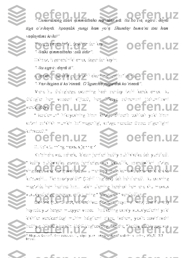 “-Generalning   itlari  qimmatbaho   narsalar  edi.  Bu  bo‘lsa,  egasiz  daydi
itga   o‘xshaydi.   Epaqalik   yungi   ham   yo‘q.   Shunday   bema’ni   itni   ham
saqlaydimi kishi!”
Yana, it generalniki, deyilgandan keyin:
“-Balki qimmatbaho zotli itdir”.
Oshpaz, it generalniki emas, degandan keyin:
“-Bu egasiz daydi it”.
It generalning akasiga qarashli ekani ma’lum bo‘lganda: 
“-Yaxshigina it ko‘rinadi. O‘lguncha yugurdak ko‘rinadi”.
Mana   bu   dialoglarga   avtorning   hech   qanday   izohi   kerak   emas.   Bu
dialoglar   ham   voqeani   siljitadi,   ham   hikoya   qahramoni   Ochumilovni
xarakterlaydi... 
“Baqalamun”   hikoyasining   biron   so‘zini   chiqarib   tashlash   yoki   biron
so‘zni   qo‘shish   mumkin   bo‘lmaganligi,   so‘zga   naqadar   diqqat   qilganligini
ko‘rsatadi.” 1
G. E pik turning maxsus janrlari
Ko‘pincha xat, ocherk, feleton janrlari badiiy publisistika deb yuritiladi.
“Badiiy   publisistika   gazeta   janrlariga   xos   aktuallik,   operativlikni   o‘ziga
singdirgan eng hozirjavob janr... u mantiqiy muhokama va obrazlar bilan ish
ko‘ruvchi...  fikr  poeziyasidir”  (Ochil  Tog‘aev)  deb  baholanadi.  Bu  asosning
mag‘zida   ham   haqiqat   bor...   Lekin   ularning   barchasi   ham   ana   shu   maxsus
xususiyatlariga qaramay, epik turning “farzandlari” sanaladilar. 
Ocherk   (rus. Chertit, ocherchivat-chizmoq, bayon qilmoq, tasvirlamoq)
hayotda yuz bergan muayyan voqea - hodisaning asosiy xususiyatlarini yoki
kishilar   xarakteridagi   muhim   belgilarni   qisqa,   ixcham,   yaxlit   tasvirlovchi
badiiy publisistik janrdir. Ochil Tog‘aevning fikricha, “badiiy adabiyotga xos
1 1
 Абдулла Қодирий. Кичик асарлар. Т., Ғафур Ғулом номидаги Бадиий адабиёт нашриёти, 1969, 201-202 –
бетлар. 