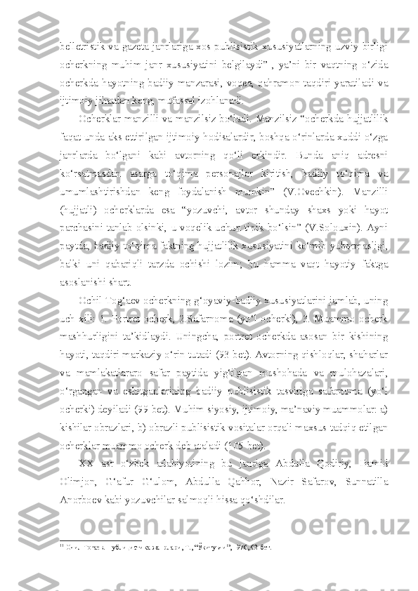 belletristik va gazeta janrlariga xos publisistik xususiyatlarning uzviy birligi
ocherkning   muhim   janr   xususiyatini   belgilaydi” 1
,   ya’ni   bir   vaqtning   o‘zida
ocherkda hayotning badiiy manzarasi, voqea, qahramon taqdiri yaratiladi va
ijtimoiy jihatdan keng, mufassal izohlanadi. 
Ocherklar manzilli va manzilsiz bo‘ladi. Manzilsiz “ocherkda hujjatlilik
faqat unda aks ettirilgan ijtimoiy hodisalardir, boshqa o‘rinlarda xuddi o‘zga
janrlarda   bo‘lgani   kabi   avtorning   qo‘li   erkindir.   Bunda   aniq   adresni
ko‘rsatmasdan   asarga   to‘qima   personajlar   kiritish,   badiiy   to‘qima   va
umumlashtirishdan   keng   foydalanish   mumkin”   (V.Ovechkin).   Manzilli
(hujjatli)   ocherklarda   esa   “yozuvchi,   avtor   shunday   shaxs   yoki   hayot
parchasini  tanlab  olsinki,  u voqelik  uchun  tipik bo‘lsin” (V.Solouxin).  Ayni
paytda, badiiy to‘qima faktning hujjatlilik xususiyatini ko‘mib yubormasligi,
balki   uni   qabariqli   tarzda   ochishi   lozim;   bu   hamma   vaqt   hayotiy   faktga
asoslanishi shart.
Ochil Tog‘aev ocherkning g‘oyaviy-badiiy xususiyatlarini jamlab, uning
uch   xili:   1.   Portret   ocherk,   2.Safarnoma   (yo‘l   ocherki),   3.   Muammo   ocherk
mashhurligini   ta’kidlaydi.   Uningcha,   portret   ocherkda   asosan   bir   kishining
hayoti, taqdiri markaziy o‘rin tutadi (93-bet). Avtorning qishloqlar, shaharlar
va   mamlakatlararo   safar   paytida   yig‘ilgan   mushohada   va   mulohazalari,
o‘rgangan   va   eshitganlarining   badiiy   publisistik   tasviriga   safarnoma   (yo‘l
ocherki) deyiladi (99-bet). Muhim siyosiy, ijtimoiy, ma’naviy muammolar: a)
kishilar obrazlari, b) obrazli publisistik vositalar orqali maxsus tadqiq etilgan
ocherklar muammo ocherk deb ataladi (105-bet).
XX   asr   o‘zbek   adabiyotining   bu   janriga   Abdulla   Qodiriy,   Hamid
Olimjon,   G‘afur   G‘ulom,   Abdulla   Qahhor,   Nazir   Safarov,   Sunnatilla
Anorboev kabi yozuvchilar salmoqli hissa qo‘shdilar.
1 1
 Очил Тоғаев. Публицистика жанрлари, Т., “Ўқитувчи”, 1976, 62-бет. 