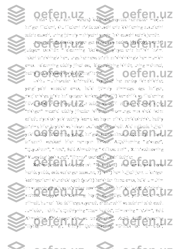 Feleton   (it.feuilleton   -   varaqa)   ko‘pincha   hayotda   haqiqatdan   mavjud
bo‘lgan illatlarni, shu illatlarni o‘zida tashuvchi aniq kishilarning qusurlarini
tadqiq etuvchi, uning ijtimoiy mohiyatini yorqin fosh etuvchi satirik janrdir. 
Darvoqe, D.Zaslavskiy aytgan gap (Sovetskiy pechat, 1959, №10, str.24)
judayam   asoslidir:   “Feletonning   faktik   jihati   g‘oyat   aniq   bo‘lishi   lozim.
Faktni to‘qishingiz ham, unga har narsa to‘qib qo‘shishishngiz ham mumkin
emas.   Feletonning   adabiy   jihati   esa,   feletonchining   ishidir,   uning   mahorati,
badiiy didi, g‘oyaviy saviyasiga bog‘liqdir”.
Ushbu   mulohazadan   ko‘rinadiki,   hayotdagi   har   qanday   ikir-chikirlar,
yengil-yelpi   voqealar   emas,   balki   ijtimoiy   qimmatga   ega   bo‘lgan,
rivojlanishga   to‘siq   bo‘layotgan   konkret   (manzilli)   kamchilik   va   illatlarning
ildizi,   sabablari,   mohiyati   chuqur   tadqiq   va   tahlil   qilinadi;   shundan   so‘ng
“pishgan”   material   adabiy   jihatdan   ishlanadi:   mazmunga   mos   shakl   ixtiro
etiladi;  qiyoslash  yoki tadrijiy  ketma-ket  bayon  qilish, tipiklashtirish, badiiy
to‘qima bilan boyitish va hokazo usullar ishga tushadi. Alal oqibatda hujjatli
yoki   adabiy   feletonning   yuragi   bo‘lgan   satirik   obraz   butun   bo‘yi   -   basti,
to‘laqonli   xarakteri   bilan   namoyon   bo‘ladi.   A.Qahhorning   “Ig‘vogar”,
“Quyushqon”,   “Pora”,   Said   Ahmadning   “Kolbasa   qori”   ,   X.To‘xtaboevning
“Muzeydagi besh surat”, “Gipnoz” asarlari shu qabildadirlar. 
Xotira   (arabcha   so‘z,   ma’nosi:   “1)   xotir,   2)   Biror   kimsa   yoki   narsa
haqida yodda, esda saqlangan taassurot, 3) ism”) ham hujjatli janr. U ko‘rgan
kechirganlarni shunchaki aytib (yozib) berishdan iborat emas, balki u muhim
bir voqeaning yaxlit va ta’sirchan tasviridan iborat bo‘lishi lozim. Ko‘pincha,
xotirada   muayyan   san’atkorning   hayoti   va   ijodiga   oid   yodnomalar   naql
qilinadi, bu naql fakt-dalillarga suyanadi, chuqur tahlil va tadqiqni talab etadi.
Jumladan, Habibulla Qodiriyning “Otam haqida”, Olmosning “Ta’zim”, Said
Ahmadning   “Yo‘qotganlarim   va   topganlarim”,   Zarifa   Saidnosirovaning
“Oybegim   mening”,   Kibriyo   Qahhorovaning   “Chorak   asr   hamnafas”, 