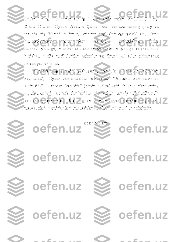 Shukrulloning   “Javohirlar   sandig‘i”   kabi   yodnomalari   Abdulla   Qodiriy,
G‘afur   G‘ulom,   Oybek,   Abdulla   Qahhor   kabi   san’atkorlarning   ijodiy   va
insoniy   qiyofalarini   to‘liqroq,   teranroq   anglashimizga   yetaklaydi,   ularni
hayajonlantirgan   qahramonlarni   asosliroq   tushunishga,   ijodiy
laboratoriyalariga,   mashhur   asarlarining   yaratilish   jarayoniga   ko‘proq   kirib
borishga,   ijodiy   tajribalaridan   saboqlar   va   ibratli   xulosalar   chiqarishga
imkoniyat tug‘diradi.
“Sen   elimning   yuragida   yashaysan”,   “Abdulla   Qahhor   zamondoshlari
xotirasida”,   “Oybek   zamondoshlari   xotirasida”,   “Mirtemir   zamondoshlari
xotirasida”, “Ustozlar davrasida” (Nosir Fozilov) kabi o‘nlab to‘plamlarning
vujudga kelishi – san’atkorlar haqidagi qimmatbaho tarixiy hujjatlardir, qalb
so‘zlaridir,   baholaridir.   Ularning   barchasi   muayyan   san’atkor   qiyofasini
tasavvurda jonlantirishda mutaxassislar va ixlosmandlar uchun bebahodir.
Adabiyotlar: 