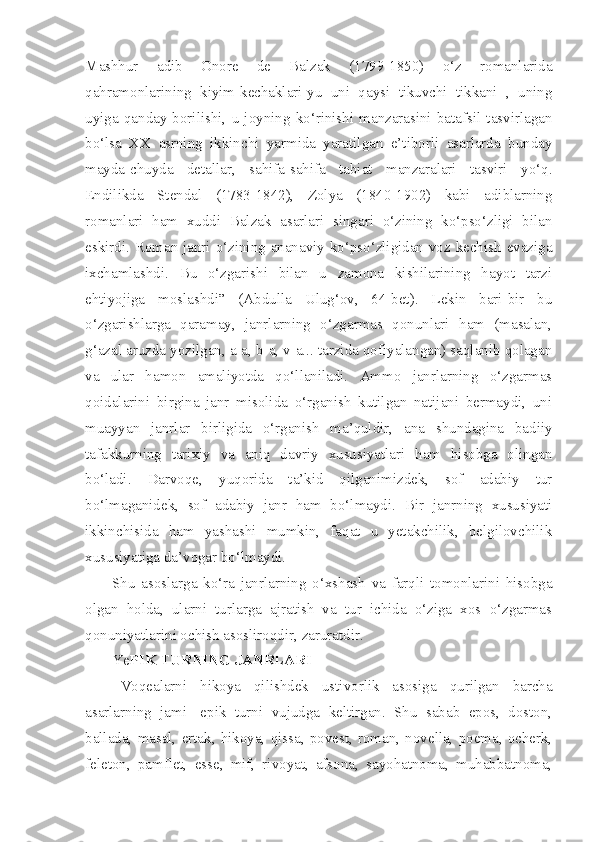 Mashhur   adib   Onore   de   Balzak   (1799-1850)   o‘z   romanlarida
qahramonlarining   kiyim-kechaklari-yu   uni   qaysi   tikuvchi   tikkani   ,   uning
uyiga   qanday   borilishi,   u   joyning   ko‘rinishi   manzarasini   batafsil   tasvirlagan
bo‘lsa   XX   asrning   ikkinchi   yarmida   yaratilgan   e’tiborli   asarlarda   bunday
mayda-chuyda   detallar,   sahifa-sahifa   tabiat   manzaralari   tasviri   yo‘q.
Endilikda   Stendal   (1783-1842),   Zolya   (1840-1902)   kabi   adiblarning
romanlari   ham   xuddi   Balzak   asarlari   singari   o‘zining   ko‘pso‘zligi   bilan
eskirdi. Roman janri o‘zining ananaviy ko‘pso‘zligidan voz kechish evaziga
ixchamlashdi.   Bu   o‘zgarishi   bilan   u   zamona   kishilarining   hayot   tarzi
ehtiyojiga   moslashdi”   (Abdulla   Ulug‘ov,   64-bet).   Lekin   bari-bir   bu
o‘zgarishlarga   qaramay,   janrlarning   o‘zgarmas   qonunlari   ham   (masalan,
g‘azal aruzda yozilgan, a-a, b-a, v-a... tarzida qofiyalangan) saqlanib qolagan
va   ular   hamon   amaliyotda   qo‘llaniladi.   Ammo   janrlarning   o‘zgarmas
qoidalarini   birgina   janr   misolida   o‘rganish   kutilgan   natijani   bermaydi,   uni
muayyan   janrlar   birligida   o‘rganish   ma’quldir,   ana   shundagina   badiiy
tafakkurning   tarixiy   va   aniq   davriy   xususiyatlari   ham   hisobga   olingan
bo‘ladi.   Darvoqe,   yuqorida   ta’kid   qilganimizdek,   sof   adabiy   tur
bo‘lmaganidek,   sof   adabiy   janr   ham   bo‘lmaydi.   Bir   janrning   xususiyati
ikkinchisida   ham   yashashi   mumkin,   faqat   u   yetakchilik,   belgilovchilik
xususiyatiga da’vogar bo‘lmaydi.
Shu   asoslarga   ko‘ra   janrlarning   o‘xshash   va   farqli   tomonlarini   hisobga
olgan   holda,   ularni   turlarga   ajratish   va   tur   ichida   o‘ziga   xos   o‘zgarmas
qonuniyatlarini ochish asosliroqdir, zaruratdir. 
Ye PIK TURNING JANRLARI
Voqealarni   hikoya   qilishdek   ustivorlik   asosiga   qurilgan   barcha
asarlarning   jami-   epik   turni   vujudga   keltirgan.   Shu   sabab   epos,   doston,
ballada,   masal,   ertak,   hikoya,   qissa,   povest,   roman,   novella,   poema,   ocherk,
feleton,   pamflet,   esse,   mif,   rivoyat,   afsona,   sayohatnoma,   muhabbatnoma, 