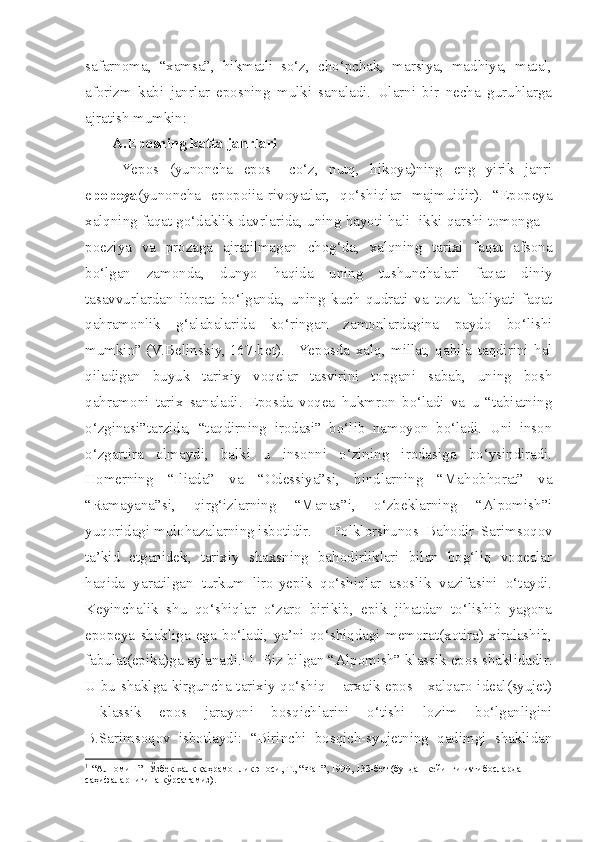 safarnoma,   “xamsa”,   hikmatli   so‘z,   cho‘pchak,   marsiya,   madhiya,   matal,
aforizm   kabi   janrlar   eposning   mulki   sanaladi.   Ularni   bir   necha   guruhlarga
ajratish mumkin:
A.Eposning katta janrlari
Yepos   (yunoncha   epos   –co‘z,   nutq,   hikoya)ning   eng   yirik   janri
e popeya (yunoncha   epopoiia-rivoyatlar,   qo‘shiqlar   majmuidir).   “Epopeya
xalqning faqat go‘daklik davrlarida, uning hayoti hali  ikki qarshi tomonga –
poeziya   va   prozaga   ajratilmagan   chog‘da,   xalqning   tarixi   faqat   afsona
bo‘lgan   zamonda,   dunyo   haqida   uning   tushunchalari   faqat   diniy
tasavvurlardan   iborat   bo‘lganda,   uning   kuch-qudrati   va   toza   faoliyati   faqat
qahramonlik   g‘alabalarida   ko‘ringan   zamonlardagina   paydo   bo‘lishi
mumkin” (V.Belinskiy, 167-bet).   Yeposda   xalq,   millat,   qabila   taqdirini   hal
qiladigan   buyuk   tarixiy   voqelar   tasvirini   topgani   sabab,   uning   bosh
qahramoni   tarix   sanaladi.   Eposda   voqea   hukmron   bo‘ladi   va   u   “tabiatning
o‘zginasi”tarzida,   “taqdirning   irodasi”   bo‘lib   namoyon   bo‘ladi.   Uni   inson
o‘zgartira   olmaydi,   balki   u   insonni   o‘zining   irodasiga   bo‘ysindiradi.
Homerning   “Iliada”   va   “Odessiya”si,   hindlarning   “Mahobhorat”   va
“Ramayana”si,   qirg‘izlarning   “Manas”i,   o‘zbeklarning   “Alpomish”i
yuqoridagi mulohazalarning isbotidir.  Folklorshunos   Bahodir   Sarimsoqov
ta’kid   etganidek,   tarixiy   shaxsning   bahodirliklari   bilan   bog‘liq   voqealar
haqida   yaratilgan   turkum   liro-yepik   qo‘shiqlar   asoslik   vazifasini   o‘taydi.
Keyinchalik   shu   qo‘shiqlar   o‘zaro   birikib,   epik   jihatdan   to‘lishib   yagona
epopeya   shakliga   ega   bo‘ladi,   ya’ni   qo‘shiqdagi   memorat(xotira)   xiralashib,
fabulat(epika)ga aylanadi. 1 
1  Biz bilgan “Alpomish” klassik epos shaklidadir.
U bu shaklga kirguncha tarixiy qo‘shiq – arxaik epos—xalqaro ideal(syujet)
—klassik   epos   jarayoni   bosqichlarini   o‘tishi   lozim   bo‘lganligini
B.Sarimsoqov   isbotlaydi:   “Birinchi   bosqich-syujetning   qadimgi   shaklidan
1 
 “Алпомиш”- Ўзбек халқ қаҳрамонлик эпоси, Т., “Фан”, 1999, 133-бет (бундан кейинги иsтибосларда 
саҳифаларнигина кўрсатамиз). 