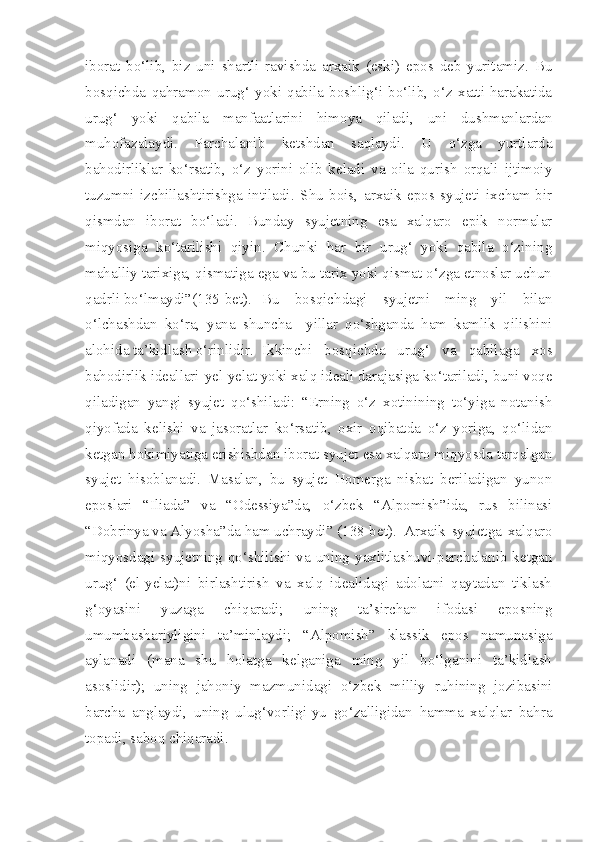 iborat   bo‘lib,   biz   uni   shartli   ravishda   arxaik   (eski)   epos   deb   yuritamiz.   Bu
bosqichda   qahramon   urug‘   yoki   qabila   boshlig‘i   bo‘lib,   o‘z   xatti-harakatida
urug‘   yoki   qabila   manfaatlarini   himoya   qiladi,   uni   dushmanlardan
muhofazalaydi.   Parchalanib   ketshdan   saqlaydi.   U   o‘zga   yurtlarda
bahodirliklar   ko‘rsatib,   o‘z   yorini   olib   keladi   va   oila   qurish   orqali   ijtimoiy
tuzumni   izchillashtirishga   intiladi.   Shu   bois,   arxaik   epos   syujeti   ixcham-bir
qismdan   iborat   bo‘ladi.   Bunday   syujetning   esa   xalqaro   epik   normalar
miqyosiga   ko‘tarilishi   qiyin.   Chunki   har   bir   urug‘   yoki   qabila   o‘zining
mahalliy tarixiga, qismatiga ega va bu tarix yoki qismat o‘zga etnoslar uchun
qadrli bo‘lmaydi”(135-bet).  Bu   bosqichdagi   syujetni   ming   yil   bilan
o‘lchashdan   ko‘ra,   yana   shuncha     yillar   qo‘shganda   ham   kamlik   qilishini
alohida ta’kidlash o‘rinlidir.   Ikkinchi   bosqichda   urug‘   va   qabilaga   xos
bahodirlik ideallari-yel-yelat yoki xalq ideali darajasiga ko‘tariladi, buni voqe
qiladigan   yangi   syujet   qo‘shiladi:   “Erning   o‘z   xotinining   to‘yiga   notanish
qiyofada   kelishi   va   jasoratlar   ko‘rsatib,   oxir   oqibatda   o‘z   yoriga,   qo‘lidan
ketgan hokimiyatiga erishishdan iborat syujet esa xalqaro miqyosda tarqalgan
syujet   hisoblanadi.   Masalan,   bu   syujet   Homerga   nisbat   beriladigan   yunon
eposlari   “Iliada”   va   “Odessiya”da,   o‘zbek   “Alpomish”ida,   rus   bilinasi
“Dobrinya va Alyosha”da ham uchraydi” (138-bet).  Arxaik   syujetga   xalqaro
miqyosdagi syujetning qo‘shilishi va uning yaxlitlashuvi-parchalanib ketgan
urug‘   (el-yelat)ni   birlashtirish   va   xalq   idealidagi   adolatni   qaytadan   tiklash
g‘oyasini   yuzaga   chiqaradi;   uning   ta’sirchan   ifodasi   eposning
umumbashariyligini   ta’minlaydi;   “Alpomish”   klassik   epos   namunasiga
aylanadi   (mana   shu   holatga   kelganiga   ming   yil   bo‘lganini   ta’kidlash
asoslidir);   uning   jahoniy   mazmunidagi   o‘zbek   milliy   ruhining   jozibasini
barcha   anglaydi,   uning   ulug‘vorligi-yu   go‘zalligidan   hamma   xalqlar   bahra
topadi, saboq chiqaradi.   