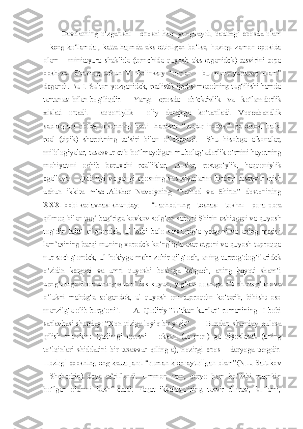 Davrlarning o‘zgarishi – eposni ham yangilaydi, qadimgi eposda olam
– keng ko‘lamda , katta hajmda aks ettirilgan bo‘lsa, hozirgi zamon eposida
olam   –   miniatyura   shaklida   (tomchida   quyosh   aks   etganidek)   tasvirini   topa
boshladi.   Shuning   uchun   V.   Belinskiy   “roman   –   bu   miniatyuradagi   olam”
degandi. Bu I. Sulton yozganidek, realistik ijodiy metodning tug‘ilishi hamda
tantanasi bilan bog‘liqdir.  Yangi   eposda   ob’ektivlik   va   ko‘lamdorlik
xislati   ortadi.   Haqqoniylik     oliy   darajaga   ko‘tariladi.   Voqeabandlik
saqlangani   holda,   insonning   hatti-   harakati   “taqdir   irodasi”   ga   emas,   balki
real   (tipik)   sharoitning   ta’siri   bilan   o‘lchanadi.     Shu   hisobga   afsonalar,
mifologiyalar, tasavvur etib bo‘lmaydigan mubolag‘adorlik o‘rnini hayotning
mohiyatini   ochib   beruvchi   realliklar,   asoslar,   rostgo‘ylik,   haqqoniylik
egallaydi.   Qadimgi va yangi eposning xususiyatlarini birdam tasavvur etish
uchun   ikkita   misol. Alisher   Navoiyning   “Farhod   va   Shirin”   dostonining
XXXI bobi sarlavhasi shunday:  “Farhodning   teshasi   toshni   pora-pora
qilmoq bilan tog‘ bag‘riga kovkov solg‘on sadoni Shirin eshitgoni va quyosh
tog‘din   tulu’   qilg‘ondek,   ul   kuhi   balo   sarvaqtig‘a   yetgoni   va   aning   metini
lam’asining barqi muning xorodek ko‘nglig‘a asar etgoni va quyosh tuproqqa
nur sochg‘ondek, ul hokiyga mehr zohir qilg‘och, aning tuprog‘dog‘ilaridek
o‘zidin   ketgoni   va   umri   quyoshi   boshiga   kelgach,   aning   hayoti   sham’i
uchg‘oniga Shopurning sham’dek kuyub, yig‘lab boshiga o‘t chiqarg‘oni va
o‘lukni   mahdg‘a   solgandek,   ul   quyosh   oni   tuproqdin   ko‘tarib,   bihisht   oso
manzilg‘a olib borg‘oni”.  A. Qodiriy “O‘tkan kunlar” romanining II bobi
sarlavhasi shunday: “Xon qiziga loyiq bir yigit”.  Bundan   shunday   xulosa
qilish   mumkin:   Qadimgi   eposni   –   okean   (ummon)   ga   qiyoslasak   (uning
to‘lqinlari   shiddatini   bir   tasavvur   qiling-a),   hozirgi   epos   –   daryoga   tengdir.
Hozirgi eposning eng katta janri “roman kichraytirilgan olam”(N.E. Saltikov
-   Shchedrin)   deya   ta’riflandi.   Ummon   ham,   daryo   ham   bo‘lishi   mumkin
bo‘lgan   olamni   kashf   etadi.   Faqat   ikkalasinining   tasvir   doirasi,   ko‘lami, 