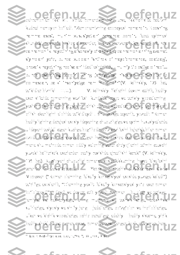 qahramonlari   ikki   xil.   Birida   romantizm   barq   ursa,   ikkinchisida   realizm
kudrati   namoyon   bo‘ladi.   “Zamonamizning   epopeyasi   romandir.   Eposning
hamma   asosi,   muhim   xususiyatlari   romanda   bordir,   faqat   ayirmasi
shundaki, romanda boshqa elementlar, boshqa manzara hukm suradi.   Bunda
qahramonlik hayotining afsonaviy o‘lchovlari, qahramonlarning azamat
siymolari   yo‘q,   bunda   xudolar   ishtirok   qilmaydi:romanda,   odatdagi,
prozaik hayotning hodisalari  ideallashtiriladi,  umumiy tip ostiga olinadi...
bunda   odamning   taqdiri   uning   jamiyatiga   nisbatan   muhim   bo‘lib
qolmasdan,   balki   insoniyatga   ham   muhimdir ”(V.   Belinskiy,   175-   bet,
ta’kidlar   bizniki   –   H.U.).                   V.Belinskiy   fikrlarini   davom   ettirib,   badiiy
asar   sifatida   romanning   vazifasi-   kundalik   hayot   va   tarixiy   voqealarning-
yashirin qalbini, jonli g‘oyasini ochish ,tarqoq voqealarni ruh va  aql maskani
qilish   ekanligini   alohida   ta’kidlaydi   .   Shu   asosga   tayanib,   yozadi:   “Roman
badiiyligining darajasi asosiy ideyaning chuqurligiga va ayrim hususiyatlarda
u ideyani tashkil etgan kuchga bog‘liqdir .O‘z vazifasini bajarish bilan roman
ozod     fantaziyaning   mevasi   bo‘lgan   hamma   boshqa   asarlar   qatoriga   o‘tadi,
mana   shu   ma’noda   roman   oddiy   xalqning   zarur   ehtiyojlarini   ta’min   etuvchi
yuzaki   bellitristik   asarlardan   qat’iy   ravishda   ajratilishi   kerak”   (V.Belinskiy,
176- bet). Bu g‘oyani chuqurligi romanga xos tafakkurning- hayot falsafasini
teran tahlili bilan o‘lchanadi.  Yepos   tadqiqotchisi   E .A.Karimov     Gi   de
Mopassan   (“Roman   olamning   falsafiy   konsepsiyasi   asosida   yuzaga   keladi”)
ta’rifiga   asoslanib,   “Olamning   yaxlit   falsafiy   konsepsiyasi   yo‘q   asar   roman
bo‘lolmaydi” 1
,- deydi va davom etib yozadi: “Roman – bu olam va tarixga,
jamiyat   va   bashariyatga,   uning   muammo   va   tashvishlariga,   urush   va
sulhlariga,   siyosiy   va   sinfiy   jang   –   jadallariga,   qo‘zg‘olon   va   inqiloblariga,
ulkan   va   kichik   voqealariga   ochiq   qaratilgan   adabiy   –   badiiy   sistema,   yirik
badiiy shakl. Faqat roman emas, romanda tasvirlangan bosh qahramon ham,
1 1
 Қаранг: Адабий тур ва жанрлар, Т., “Фан”, 1991,  I том, 18- бет. 