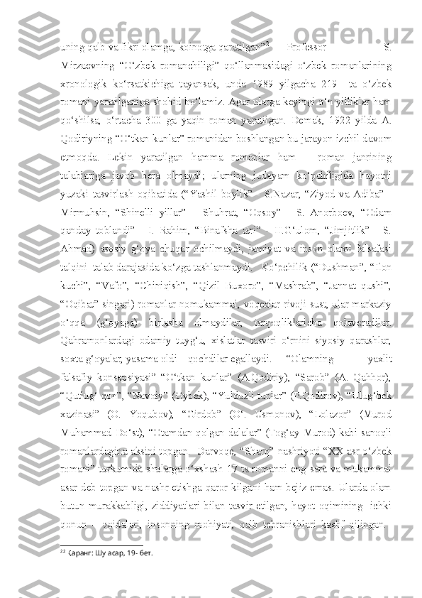 uning qalb va fikri olamga, koinotga qaratilgan” 2
  Professor   S.
Mirzaevning   “O‘zbek   romanchiligi”   qo‘llanmasidagi   o‘zbek   romanlarining
xronologik   ko‘rsatkichiga   tayansak,   unda   1989   yilgacha   219     ta   o‘zbek
romani yaratilganiga shohid bo‘lamiz. Agar ularga keyingi o‘n yilliklar ham
qo‘shilsa,   o‘rtacha   300   ga   yaqin   roman   yaratilgan.   Demak,   1922   yilda   A.
Qodiriyning “O‘tkan kunlar” romanidan boshlangan bu jarayon izchil davom
etmoqda.   Lekin   yaratilgan   hamma   romanlar   ham   –   roman   janrining
talablariga   javob   bera   olmaydi;   ularning   judayam   ko‘pchiligida   hayotni
yuzaki   tasvirlash   oqibatida   (“Yashil   boylik”   -   S.Nazar,   “Ziyod   va   Adiba”   -
Mirmuhsin,   “Shinelli   yillar”   –   Shuhrat,   “Oqsoy”   -   S.   Anorboev,   “Odam
qanday   toblandi”   -   I.   Rahim,   “Binafsha   atri”   -   H.G‘ulom,   “Jimjitlik”   -   S.
Ahmad)   asosiy   g‘oya   chuqur   ochilmaydi,   jamiyat   va   inson   olami   falsafasi
talqini  talab darajasida ko‘zga tashlanmaydi.   Ko‘pchilik (“Dushman”, “Ilon
kuchi”,   “Vafo”,   “Chiniqish”,   “Qizil   Buxoro”,   “Mashrab”,   “Jannat   qushi”,
“Oqibat” singari) romanlar nomukammal, voqealar rivoji sust, ular markaziy
o‘qqa   (g‘oyaga)   birlasha   olmaydilar,   tarqoqliklaricha   qolaveradilar.
Qahramonlardagi   odamiy   tuyg‘u,   xislatlar   tasviri   o‘rnini   siyosiy   qarashlar,
soxta g‘oyalar, yasama oldi – qochdilar egallaydi.  “Olamning   yaxlit
falsafiy   konsepsiyasi”   “O‘tkan   kunlar”   (A.Qodiriy),   “Sarob”   (A.   Qahhor),
“Qutlug‘ qon”, “Navoiy” (Oybek), “Yulduzli tunlar” (P.Qodirov), “Ulug‘bek
xazinasi”   (O.   Yoqubov),   “Girdob”   (O‘.   Usmonov),   “Lolazor”   (Murod
Muhammad Do‘st), “Otamdan qolgan dalalar” (Tog‘ay Murod) kabi sanoqli
romanlardagina aksini topgan.   Darvoqe, “Sharq” nashriyoti “XX asr o‘zbek
romani” turkumida shularga o‘xshash 17 ta romanni eng sara va mukammal
asar deb topgan va nashr etishga qaror kilgani ham bejiz emas. Ularda olam
butun   murakkabligi,   ziddiyatlari   bilan   tasvir   etilgan,   hayot   oqimining     ichki
qonun   –   qoidalari,   insonning   mohiyati,   qalb   tebranishlari   kashf   qilingan.  
2 2
  Қ аранг: Шу асар, 19- бет. 