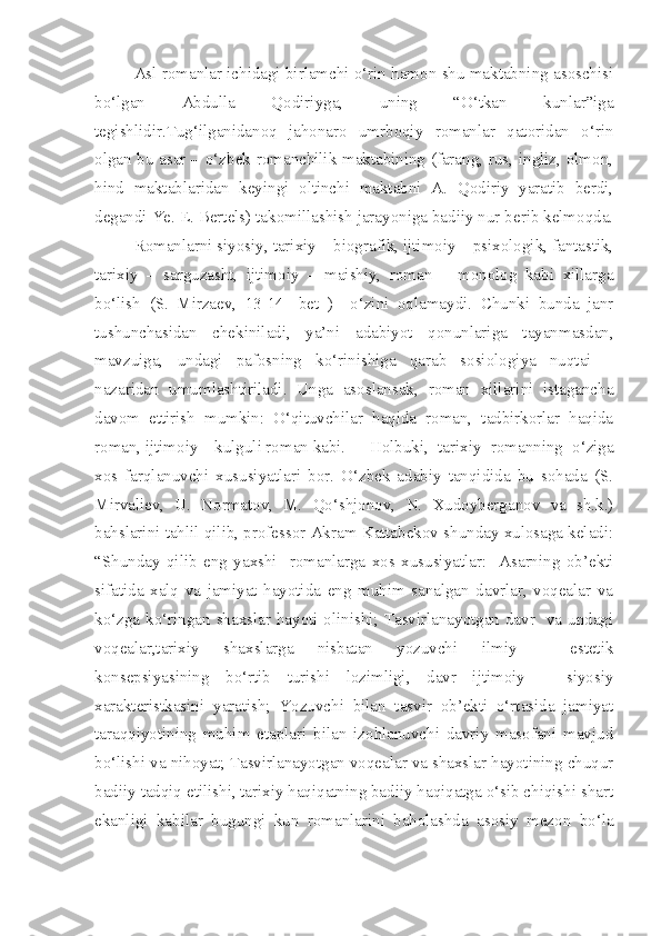 Asl romanlar ichidagi birlamchi o‘rin hamon shu maktabning asoschisi
bo‘lgan   Abdulla   Qodiriyga,   uning   “O‘tkan   kunlar”iga
tegishlidir.Tug‘ilganidanoq   jahonaro   umrboqiy   romanlar   qatoridan   o‘rin
olgan bu asar – o‘zbek romanchilik maktabining (farang, rus, ingliz, olmon,
hind   maktablaridan   keyingi   oltinchi   maktabni   A.   Qodiriy   yaratib   berdi,
degandi Ye. E. Bertels) takomillashish jarayoniga badiiy nur berib kelmoqda.
Romanlarni siyosiy, tarixiy – biografik, ijtimoiy – psixologik, fantastik,
tarixiy   –   sarguzasht,   ijtimoiy   –   maishiy,   roman   –   monolog   kabi   xillarga
bo‘lish   (S.   Mirzaev,   13-14-   bet   )     o‘zini   oqlamaydi.   Chunki   bunda   janr
tushunchasidan   chekiniladi,   ya’ni   adabiyot   qonunlariga   tayanmasdan,
mavzuiga,   undagi   pafosning   ko‘rinishiga   qarab   sosiologiya   nuqtai   –
nazaridan   umumlashtiriladi.   Unga   asoslansak,   roman   xillarini   istagancha
davom   ettirish   mumkin:   O‘qituvchilar   haqida   roman,   tadbirkorlar   haqida
roman, ijtimoiy – kulguli roman kabi.  Holbuki,   tarixiy   romanning   o‘ziga
xos   farqlanuvchi   xususiyatlari   bor.   O‘zbek   adabiy   tanqidida   bu   sohada   (S.
Mirvaliev,   U.   Normatov,   M.   Qo‘shjonov,   N.   Xudoyberganov   va   sh.k.)
bahslarini tahlil qilib, professor Akram Kattabekov shunday xulosaga keladi:
“Shunday   qilib   eng   yaxshi     romanlarga   xos   xususiyatlar:     Asarning   ob’ekti
sifatida   xalq   va   jamiyat   hayotida   eng   muhim   sanalgan   davrlar,   voqealar   va
ko‘zga ko‘ringan shaxslar hayoti olinishi; Tasvirlanayotgan davr   va undagi
voqealar,tarixiy   shaxslarga   nisbatan   yozuvchi   ilmiy   -   estetik
konsepsiyasining   bo‘rtib   turishi   lozimligi,   davr   ijtimoiy   –   siyosiy
xarakteristkasini   yaratish;   Yozuvchi   bilan   tasvir   ob’ekti   o‘rtasida   jamiyat
taraqqiyotining   muhim   etaplari   bilan   izohlanuvchi   davriy   masofani   mavjud
bo‘lishi va nihoyat; Tasvirlanayotgan voqealar va shaxslar hayotining chuqur
badiiy tadqiq etilishi, tarixiy haqiqatning badiiy haqiqatga o‘sib chiqishi shart
ekanligi   kabilar   bugungi   kun   romanlarini   baholashda   asosiy   mezon   bo‘la 