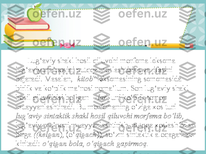        Lug‘aviy shakl hosil qiluvchi morfema leksema 
lug‘aviy ma’nosini nutqqa moslashtirish vazifasini 
bajaradi. Masalan, [ kitob ] leksemasining sememasida 
birlik va ko‘plik ma’nosi noma’lum. Son lug‘aviy shakl 
hosil qiluvchisi bo‘lgan [– lar ]   uni ko‘plik tomon 
muayyanlashtiradi. Bu morfemaning o‘ziga xos turi 
lug‘aviy-sintaktik shakl hosil qiluvchi morfema bo‘lib, 
lug‘aviy ma’noni muayyanlashtirish, nutqqa xoslash bilan 
birga  ((kel gan ) ,  (o‘ qi gach )) ,  so‘zni sintaktik aloqaga ham 
kiritadi:  o‘qi gan  bola, o‘qi gach  gapirmoq. 