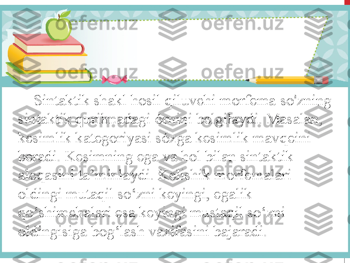      Sintaktik shakl hosil qiluvchi morfema  so'zning 
sintaktik qurilmadagi  ó rnini belgilaydi. Masalan, 
kesimlik kategoriyasi s ó zga kesimlik mavqeini 
beradi. Kesimning ega va hol bilan sintaktik 
aloqasini ta’minlaydi. Kelishik morfemalari 
oldingi mutaqil so‘zni keyingi, egalik 
qo‘shimchalari esa keyingi mustaqil so‘zni 
oldingisiga bog‘lash vazifasini bajaradi. 