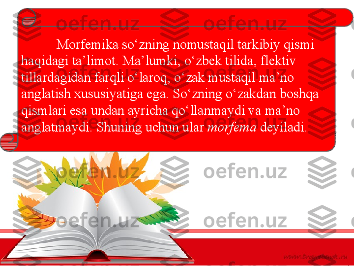 Morfemika so‘zning nomustaqil tarkibiy qismi 
haqidagi ta’limot. Ma’lumki, o‘zbek tilida, flektiv 
tillardagidan farqli o‘laroq, o‘zak mustaqil ma’no 
anglatish xususiyatiga ega. So‘zning o‘zakdan boshqa 
qismlari esa undan ayricha qo‘llanmaydi va ma’no 
anglatmaydi. Shuning uchun ular  morfema  deyiladi.  